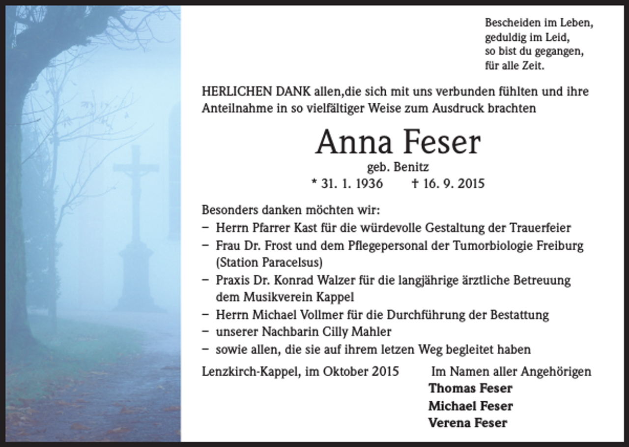 <p>Bescheiden im Leben,<br />geduldig im Leid,<br />so bist du gegangen,<br />für alle Zeit.</p><p>HERLICHEN DANK allen,die sich mit uns verbunden fühlten und ihre<br />Anteilnahme in so vielfältiger Weise zum Ausdruck brachten</p><p>Anna Feser</p><p>geb. Benitz<br />* 31. 1. 1936 † 16. 9. 2015<br />Besonders danken möchten wir:<br />– Herrn Pfarrer Kast für die würdevolle Gestaltung der Trauerfeier<br />– Frau Dr. Frost und dem Pflegepersonal der Tumorbiologie Freiburg<br />(Station Paracelsus)<br />– Praxis Dr. Konrad Walzer für die langjährige ärztliche Betreuung<br />dem Musikverein Kappel<br />– Herrn Michael Vollmer für die Durchführung der Bestattung<br />– unserer Nachbarin Cilly Mahler<br />– sowie allen, die sie auf ihrem letzen Weg begleitet haben<br />Lenzkirch-Kappel, im Oktober 2015 Im Namen aller Angehörigen</p><p>Thomas Feser<br />Michael Feser<br />Verena Feser</p>