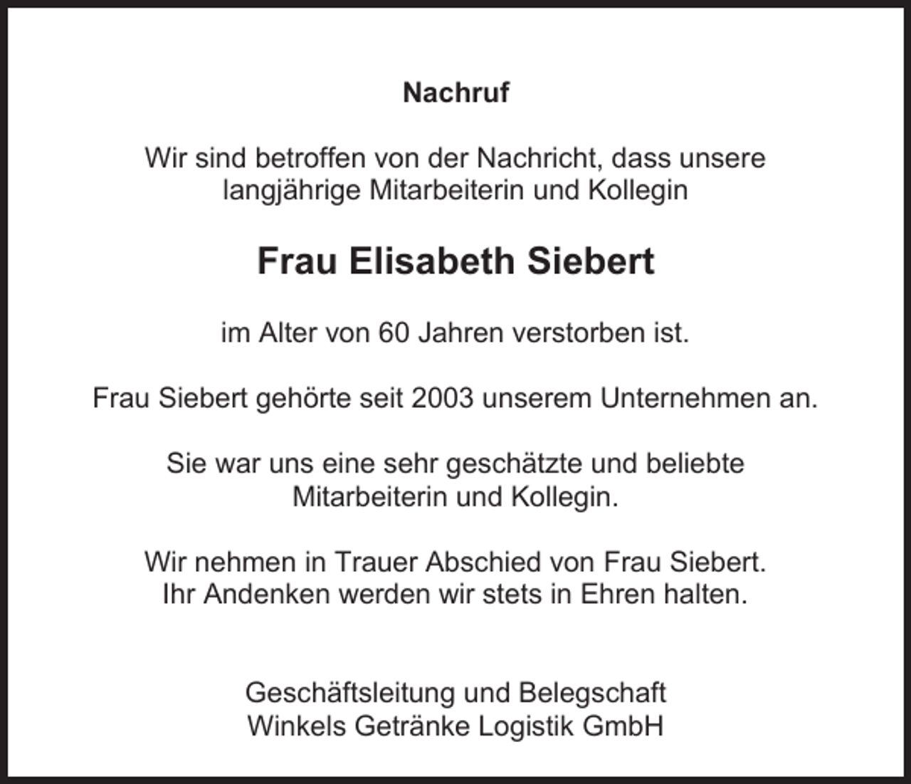 <p>Nachruf<br />Wir sind betroffen von der Nachricht, dass unsere<br />langjährige Mitarbeiterin und Kollegin</p><p>Frau Elisabeth Siebert<br />im Alter von 60 Jahren verstorben ist.<br />Frau Siebert gehörte seit 2003 unserem Unternehmen an.<br />Sie war uns eine sehr geschätzte und beliebte<br />Mitarbeiterin und Kollegin.<br />Wir nehmen in Trauer Abschied von Frau Siebert.<br />Ihr Andenken werden wir stets in Ehren halten.</p><p>Geschäftsleitung und Belegschaft<br />Winkels Getränke Logistik GmbH</p>