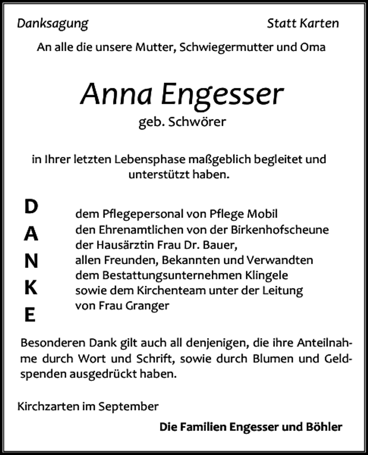 <p>Danksagung</p><p>Statt Karten</p><p>An alle die unsere Mutter, Schwiegermutter und Oma</p><p>Anna Engesser<br />geb. Schwörer</p><p>in Ihrer letzten Lebensphase maßgeblich begleitet und<br />unterstützt haben.</p><p>D<br />A<br />N<br />K<br />E</p><p>dem Pflegepersonal von Pflege Mobil<br />den Ehrenamtlichen von der Birkenhofscheune<br />der Hausärztin Frau Dr. Bauer,<br />allen Freunden, Bekannten und Verwandten<br />dem Bestattungsunternehmen Klingele<br />sowie dem Kirchenteam unter der Leitung<br />von Frau Granger</p><p>Besonderen Dank gilt auch all denjenigen, die ihre Anteilnahme durch Wort und Schrift, sowie durch Blumen und Geldspenden ausgedrückt haben.<br />Kirchzarten im September<br />Die Familien Engesser und Böhler</p>