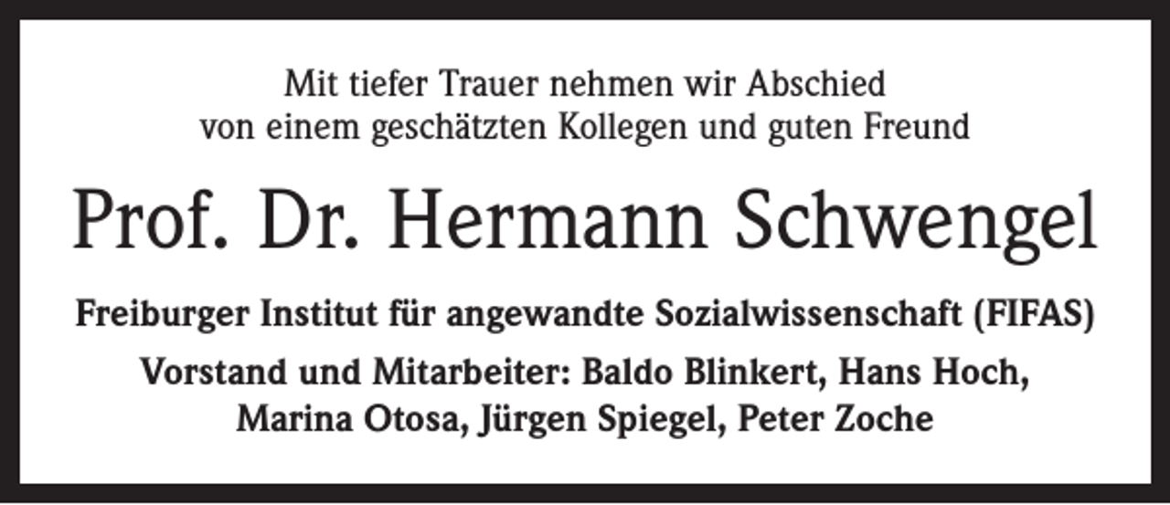 <p>Mit tiefer Trauer nehmen wir Abschied<br />von einem geschätzten Kollegen und guten Freund</p><p>Prof. Dr. Hermann Schwengel<br />Freiburger Institut für angewandte Sozialwissenschaft (FIFAS)<br />Vorstand und Mitarbeiter: Baldo Blinkert, Hans Hoch,<br />Marina Otosa, Jürgen Spiegel, Peter Zoche</p>