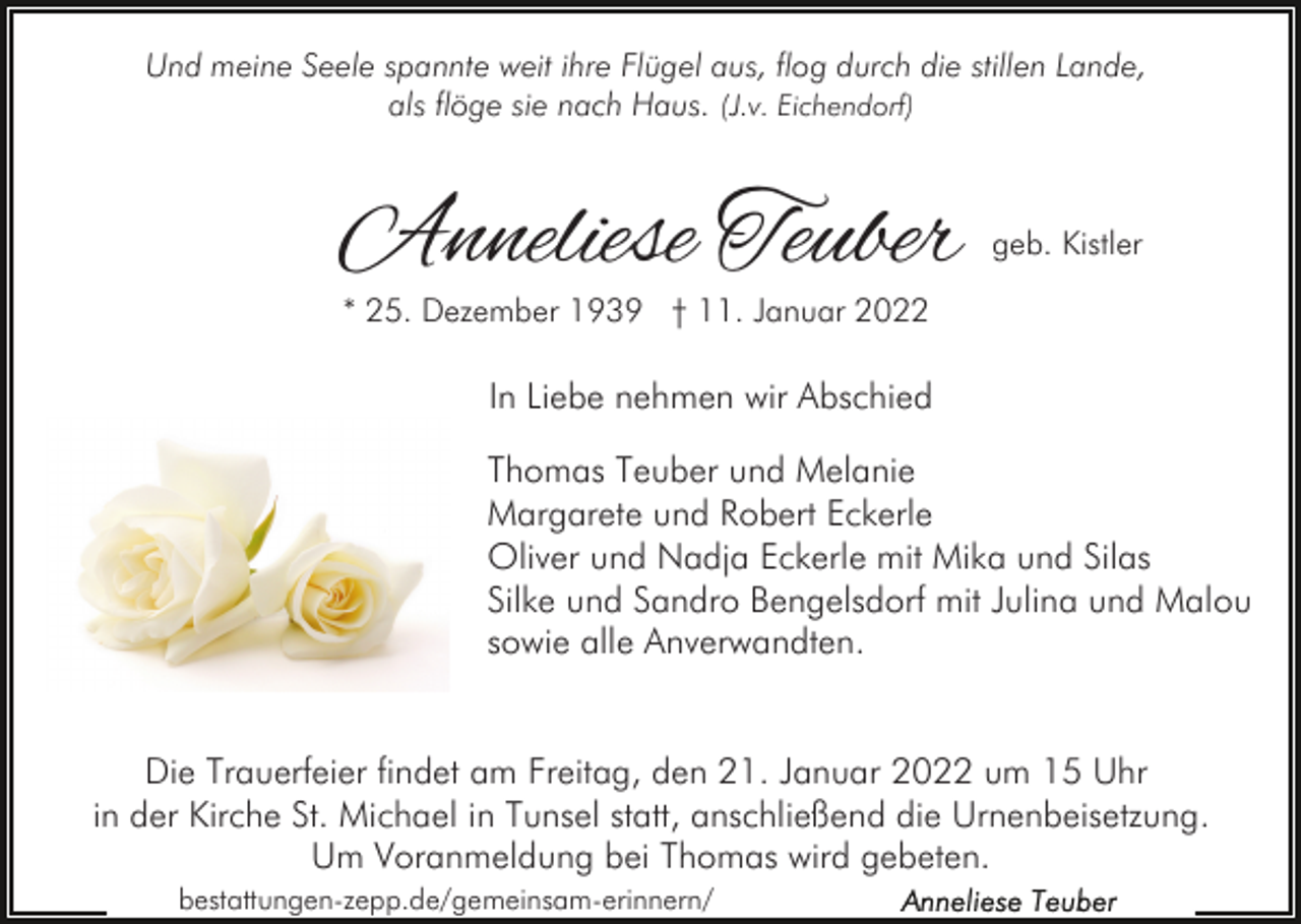 <p>Und meine Seele spannte weit ihre Flügel aus, flog durch die stillen Lande,<br />als flöge sie nach Haus. (J.v. Eichendorf)</p><p>Anneliese Teuber</p><p>geb. Kistler</p><p>* 25. Dezember 1939 † 11. Januar 2022</p><p>In Liebe nehmen wir Abschied<br />Thomas Teuber und Melanie<br />Margarete und Robert Eckerle<br />Oliver und Nadja Eckerle mit Mika und Silas<br />Silke und Sandro Bengelsdorf mit Julina und Malou<br />sowie alle Anverwandten.<br />Die Trauerfeier findet am Freitag, den 21. Januar 2022 um 15 Uhr<br />in der Kirche St. Michael in Tunsel statt, anschließend die Urnenbeisetzung.<br />Um Voranmeldung bei Thomas wird gebeten.<br />bestattungen-zepp.de/gemeinsam-erinnern/</p>