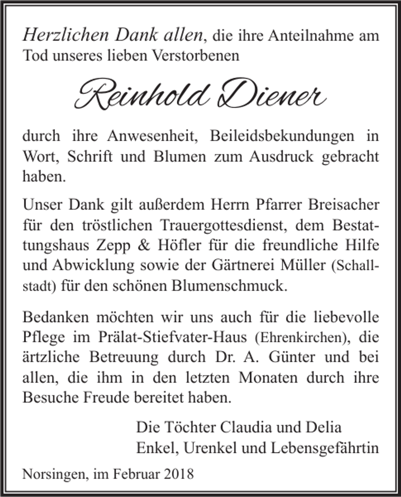 <p>HHerzlichen<br />erzli c h e n DDank<br />a n k all<br />allen<br />e n , die<br />di e ihre<br />i hr e Anteilnahme<br />A nt eil n a h m e am<br />a m<br />Tod<br />T o d uunseres<br />ns er es lilieben<br />e b e n Verstorbenen<br />Verst or b e n e n</p><p>Reinhold<br />Rei<br />nhol d Diener<br />Die ner</p><p>d ur c h iihre<br />hr e Anwesenheit,<br />A n w es e n h eit, Beileidsbekundungen<br />B eil ei ds b e k u n d u n g e n iin<br />n<br />durch<br />W ort, S Schrift<br />c hrift u und<br />n d BlBlumen<br />u m e n z uzum<br />m AAusdruck<br />us dr u c k g egebracht<br />br a c ht<br />Wort,<br />haben.<br />h a b e n.<br />Unser<br />gilt aaußerdem<br />Breisacher<br />U ns er DDank<br />a n k gilt<br />u ß er d e m HHerrn<br />err n PfPfarrer<br />arr er Br<br />eis a c h er<br />für<br />tröstlichen<br />f ür den<br />d e n tr<br />östli c h e n Trauergottesdienst,<br />Tr a u er g ott es di e nst, dem<br />d e m BestatB est attungshaus<br />t u n gs h a us Zepp<br />Z e p p &amp;&amp; Höfler<br />H öfl er für<br />f ür die<br />di e freundliche<br />fr e u n dli c h e Hilfe<br />Hilf e<br />u n d Abwicklung<br />A b wi c kl u n g ssowie<br />o wi e dder<br />er Gärtnerei<br />G ärt n er ei Müller<br />M üll er ((Schallund<br />S c h allf ür den<br />d e n schönen<br />s c h ö n e n Blumenschmuck.<br />Bl u m e ns c h m u c k.<br />st<br />a dt) für<br />stadt)<br />Bedanken<br />B e d a n k e n möchten<br />m ö c ht e n wir<br />wir uuns<br />ns aauch<br />u c h f für<br />ür didie<br />e liliebevolle<br />e b e v oll e<br />Pfl e g e iim<br />m Pr<br />äl at- Sti ef v at er- H a us ((Ehrenkirchen)<br />Pflege<br />Prälat-Stiefvater-Haus<br />E hr e n kir c h e n) , die<br />di e<br />ärt<br />zli c h e Betreuung<br />B etr e u u n g durch<br />d ur c h Dr.<br />Dr. A.<br />A. Günter<br />G ü nt er und<br />u n d bei<br />b ei<br />ärtzliche<br />allen,<br />all<br />e n, die<br />di e iihm<br />h m iinn den<br />d e n lletzten<br />et zt e n Monaten<br />M o n at e n durch<br />d ur c h iihre<br />hr e<br />BBesuche<br />es u c h e Fr<br />e u d e bbereitet<br />er eit et hhaben.<br />a b e n.<br />Freude<br />Di<br />e TTöchter<br />ö c ht er Cl<br />a u di a uund<br />n d DDelia<br />eli a<br />Die<br />Claudia<br />EEnkel,<br />n k el, Urenkel<br />Ur e n k el uund<br />n d LLebensgefährtin<br />e b e ns g ef ä hrti n<br />NNorsingen,<br />orsi n g e n, i im<br />m FFebruar<br />e br u ar 22</p>