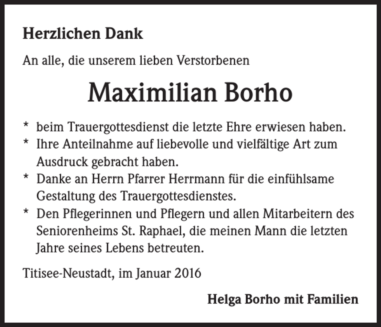 <p>Herzlichen Dank<br />An alle, die unserem lieben Verstorbenen</p><p>Maximilian Borho<br />* beim Trauergottesdienst die letzte Ehre erwiesen haben.<br />* Ihre Anteilnahme auf liebevolle und vielfältige Art zum<br />Ausdruck gebracht haben.<br />* Danke an Herrn Pfarrer Herrmann für die einfühlsame<br />Gestaltung des Trauergottesdienstes.<br />* Den Pflegerinnen und Pflegern und allen Mitarbeitern des<br />Seniorenheims St. Raphael, die meinen Mann die letzten<br />Jahre seines Lebens betreuten.<br />Titisee-Neustadt, im Januar 2016<br />Helga Borho mit Familien</p>