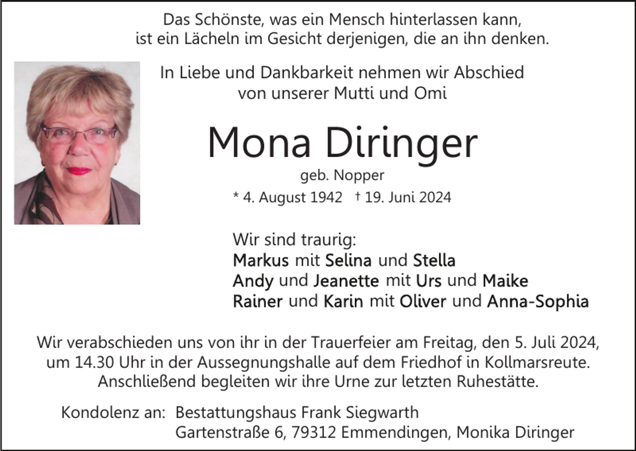 <p>Das Schönste, was ein Mensch hinterlassen kann,<br />ist ein Lächeln im Gesicht derjenigen, die an ihn denken.</p><p>In Liebe und Dankbarkeit nehmen wir Abschied<br />von unserer Mutti und Omi</p><p>Mona Diringer<br />geb. Nopper<br />* 4. August 1942 † 19. Juni 2024</p><p>Wir sind traurig:<br />mit<br />und<br />und<br />mit<br />und<br />mit</p><p>und<br />und</p><p>Wir verabschieden uns von ihr in der Trauerfeier am Freitag, den 5. Juli 2024,<br />um 14.30 Uhr in der Aussegnungshalle auf dem Friedhof in Kollmarsreute.<br />Anschließend begleiten wir ihre Urne zur letzten Ruhestätte.<br />Kondolenz an: Bestattungshaus Frank Siegwarth<br />Gartenstraße 6, 79312 Emmendingen, Monika Diringer</p>