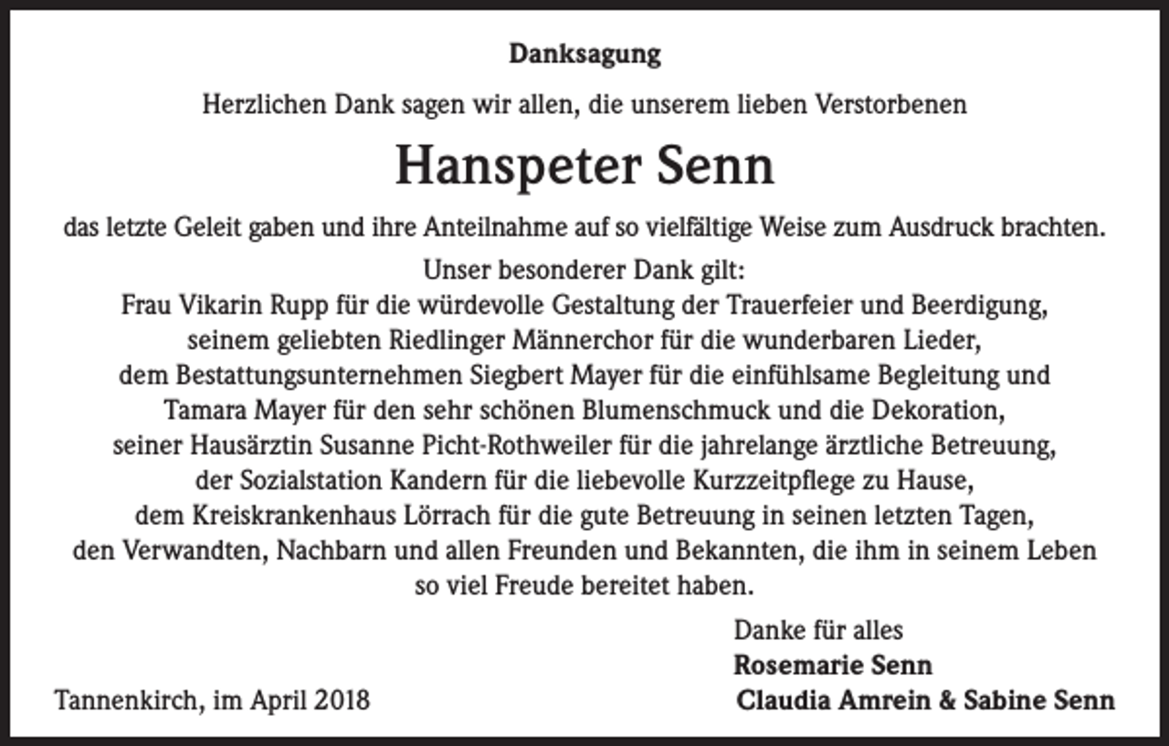 <p>Danksagung<br />Herzlichen Dank sagen wir allen, die unserem lieben Verstorbenen</p><p>Hanspeter Senn<br />das letzte Geleit gaben und ihre Anteilnahme auf so vielfältige Weise zum Ausdruck brachten.<br />Unser besonderer Dank gilt:<br />Frau Vikarin Rupp für die würdevolle Gestaltung der Trauerfeier und Beerdigung,<br />seinem geliebten Riedlinger Männerchor für die wunderbaren Lieder,<br />dem Bestattungsunternehmen Siegbert Mayer für die einfühlsame Begleitung und<br />Tamara Mayer für den sehr schönen Blumenschmuck und die Dekoration,<br />seiner Hausärztin Susanne Picht-Rothweiler für die jahrelange ärztliche Betreuung,<br />der Sozialstation Kandern für die liebevolle Kurzzeitpflege zu Hause,<br />dem Kreiskrankenhaus Lörrach für die gute Betreuung in seinen letzten Tagen,<br />den Verwandten, Nachbarn und allen Freunden und Bekannten, die ihm in seinem Leben<br />so viel Freude bereitet haben.</p><p>Danke für alles</p><p>Rosemarie Senn<br />Tannenkirch, im April 2018<br />Claudia Amrein &amp; Sabine Senn</p>