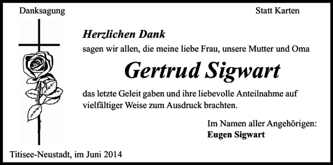 <p>Danksagung</p><p>Statt Karten</p><p>Herzlichen Dank<br />sagen wir allen, die meine liebe Frau, unsere Mutter und Oma</p><p>Gertrud Sigwart</p><p>das letzte Geleit gaben und ihre liebevolle Anteilnahme auf<br />vielfältiger Weise zum Ausdruck brachten.<br />Im Namen aller Angehörigen:<br />Eugen Sigwart<br />Titisee-Neustadt, im Juni 2014</p>