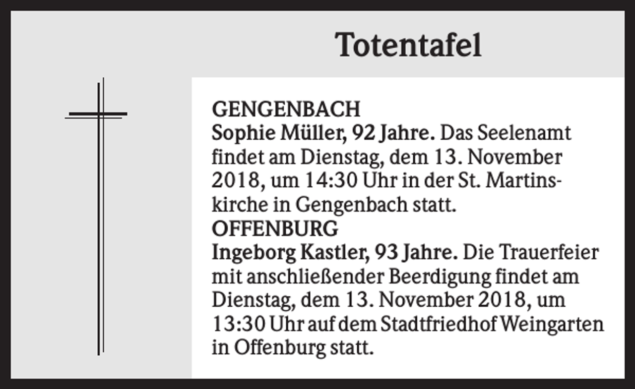 <p>Totentafel<br />GENGENBACH<br />Sophie Müller, 92 Jahre. Das Seelenamt<br />findet am Dienstag, dem 13. November<br />2018, um 14:30 Uhr in der St. Martinskirche in Gengenbach statt.<br />OFFENBURG<br />Ingeborg Kastler, 93 Jahre. Die Trauerfeier<br />mit anschließender Beerdigung findet am<br />Dienstag, dem 13. November 2018, um<br />13:30 Uhr auf dem Stadtfriedhof Weingarten<br />in Offenburg statt.</p>