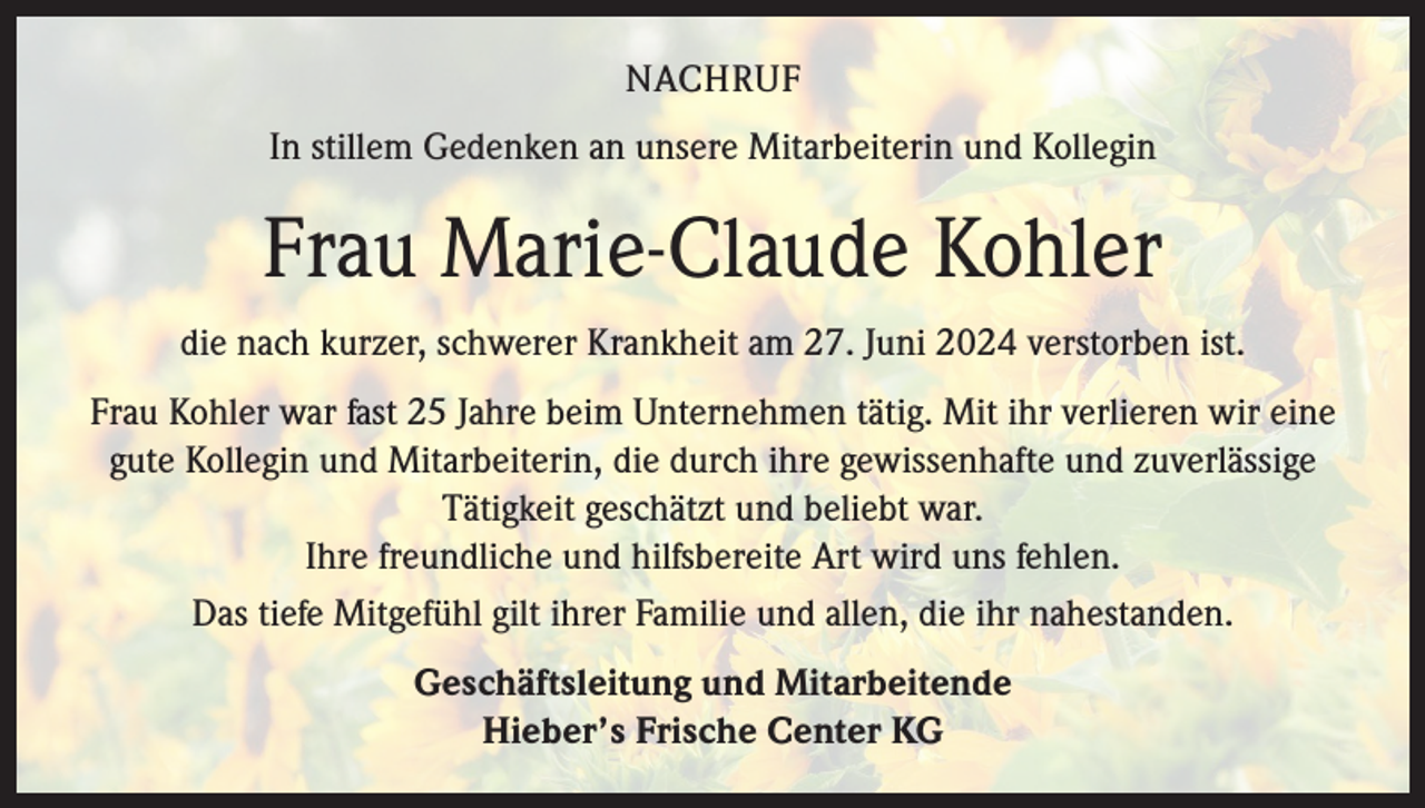 <p>NACHRUF<br />In stillem Gedenken an unsere Mitarbeiterin und Kollegin</p>
<p>Frau Marie-Claude Kohler<br />die nach kurzer, schwerer Krankheit am 27. Juni 2024 verstorben ist.<br />Frau Kohler war fast 25 Jahre beim Unternehmen tätig. Mit ihr verlieren wir eine<br />gute Kollegin und Mitarbeiterin, die durch ihre gewissenhafte und zuverlässige<br />Tätigkeit geschätzt und beliebt war.<br />Ihre freundliche und hilfsbereite Art wird uns fehlen.<br />Das tiefe Mitgefühl gilt ihrer Familie und allen, die ihr nahestanden.<br />Geschäftsleitung und Mitarbeitende<br />Hieber’s Frische Center KG</p>