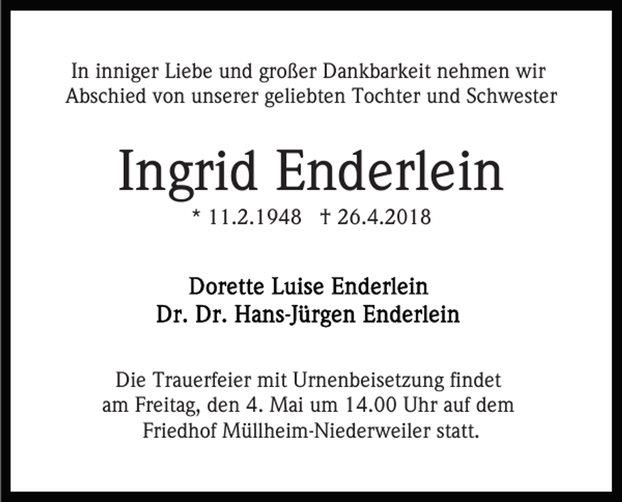 <p>IInn iinniger<br />n ni g er Liebe<br />Li e b e und<br />u n d großer<br />gr oß er Dankbarkeit<br />D a n k b ar k eit nehmen<br />n e h m e n wir<br />wir<br />Abschied<br />A bs c hi e d vvon<br />o n uunserer<br />ns er er ggeliebten<br />e li e bt e n Tochter<br />T o c ht er und<br />u n d Schwester<br />S c hw est er</p><p>IIngrid<br />n gri d Enderlein<br />E n d erl ei n<br />** 11.2.1948<br />. 2. 1 9 4 8 †<br />† 26.4.2018<br />2 6. 4. 2 0 1 8</p><p>Die<br />Di<br />e Tr<br />Trauerfeier<br />a u erf ei er mit<br />mit Ur<br />Urnenbeisetzung<br />n e n b eis et z u n g fifindet<br />n d et<br />am<br />a m Freitag,<br />Fr eit a g, den<br />d e n 4.<br />4. Mai<br />M ai um<br />u m 114.00<br />4. UUhr<br />hr a auf<br />uf ddem<br />e m<br />Fri e d h of Müllheim-Niederweiler<br />M üll h ei m- Ni e d er w eil er st<br />att.<br />Friedhof<br />statt.</p>