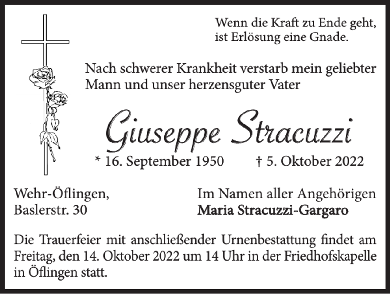 <p>Wenn die Kraft zu Ende geht,<br />ist Erlösung eine Gnade.</p><p>Nach schwerer Krankheit verstarb mein geliebter<br />Mann und unser herzensguter Vater</p><p>Giuseppe Stracuzzi</p><p>* 16. September 1950<br />Wehr-Öflingen,<br />Baslerstr. 30</p><p>† 5. Oktober 2022</p><p>Im Namen aller Angehörigen<br />Maria Stracuzzi-Gargaro</p><p>Die Trauerfeier mit anschließender Urnenbestattung findet am<br />Freitag, den 14. Oktober 2022 um 14 Uhr in der Friedhofskapelle<br />in Öflingen statt.</p>