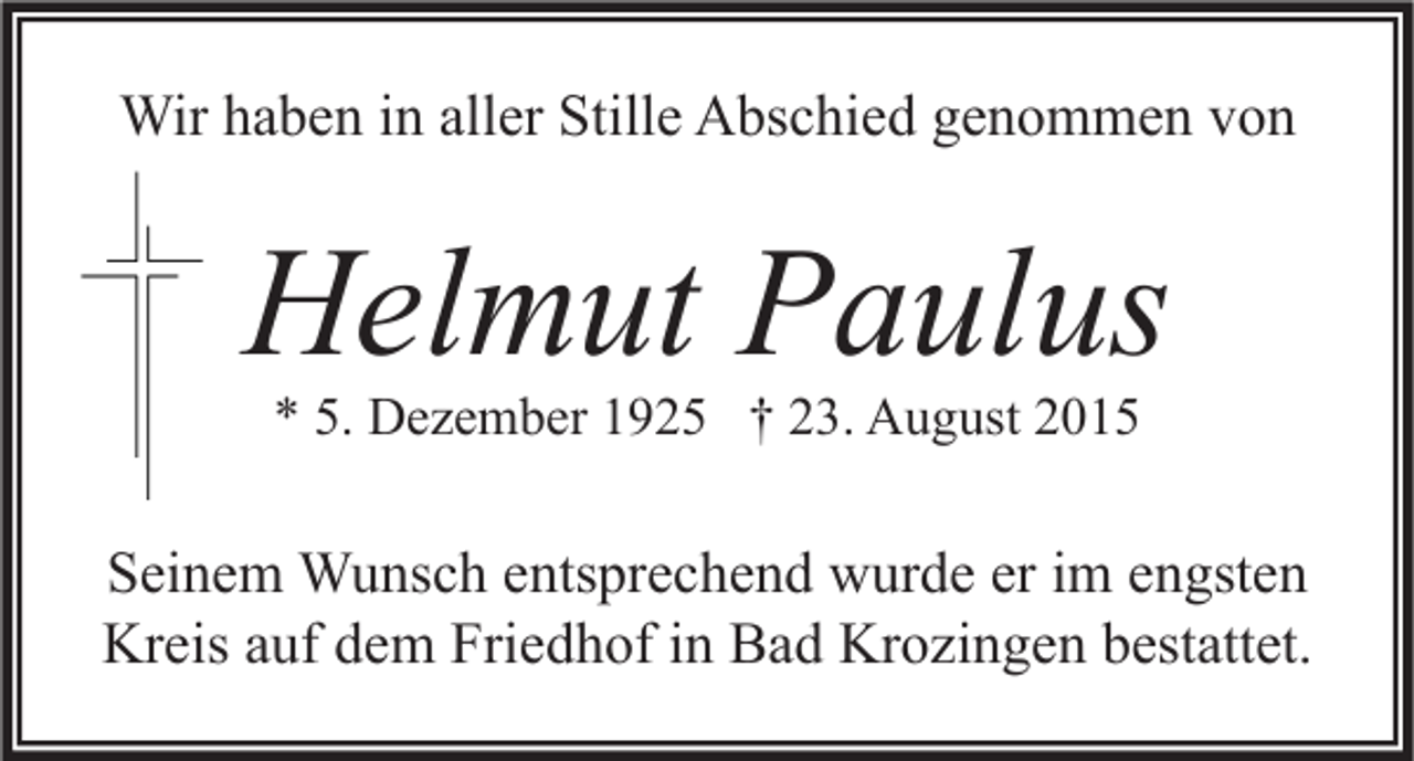 <p>Wir haben in aller Stille Abschied genommen von</p><p>Helmut Paulus<br />* 5. Dezember 1925 † 23. August 2015</p><p>Seinem Wunsch entsprechend wurde er im engsten<br />Kreis auf dem Friedhof in Bad Krozingen bestattet.</p>