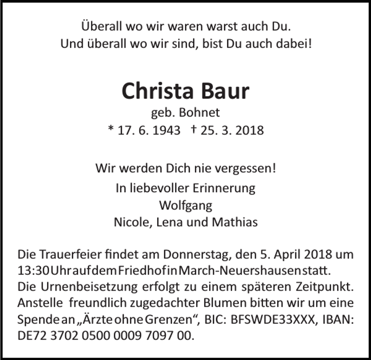 <p>ÜÜberall wo wir waren warst auch Du.<br />b er all w o wir w ar e n w a rst a u c h D u.<br />UUnd überall wo wir sind, bist Du auch dabei!<br />n d ü b er all w o wir si n d, bist D u a u c h d a b ei!</p><p>CChrista<br />hrist a Baur<br />B a ur</p><p>ggeb. Bohnet<br />e b. B o h n et<br />* 17. 6. 1943 † 25. 3. 2018<br />*<br />1 7. 6. 1 9 4 3 † 2 5. 3. 2 0 1 8<br />Wir<br />w er d e n Di c h ni e v er g ess e n!<br />Wir werden Dich nie vergessen!<br />IIn liebevoller Erinnerung<br />n li e b e v oll er Eri n n er u n g<br />W olf g a n g<br />Wolfgang<br />Nicole, Lena und Mathias<br />Ni c ol e, L e n a u n d M at hi as<br />Di e TrTrauerfeier<br />Die<br />a u erf ei er ﬁﬁndet<br />n d et aam<br />m DDonnerstag,<br />o n n erst a g, dden<br />e n 5.5. AApril<br />pril 2018<br />2 0 1 8 um<br />u m<br />113:30UhraufdemFriedhofinMarch­Neuershausensta�.<br />3: 3 0 U hr a uf d e m Fri e d h o fi n M ar c h­ N e u ers h a us e n st a �.<br />Di e Urnenbeisetzung<br />Ur n e n b eis etz u n g erf<br />ol gt zzu<br />u eieinem<br />n e m sspäteren<br />p ät er e n ZZeitpunkt.<br />eit p u n kt.<br />Die<br />erfolgt<br />A nst ell e frfreundlich<br />e u n dli c h zzugedachter<br />u g e d a c ht er Blumen<br />Bl u m e n bi�en<br />bi � e n wir<br />wir um<br />u m eieine<br />ne<br />Anstelle<br />S p e n d e a n „ Ärzt e ohneGrenzen“, BIC: BFSWDE33XXX, IBAN:<br />o h n e Gr e nz e n “, BI C: B F S W D E X X X, I B A N:<br />Spendean„Ärzte<br />D E 7 2 3 7 0 2 0 5 9 7 0 9 7 .<br />DE72 3702 0509 7097 00.</p>