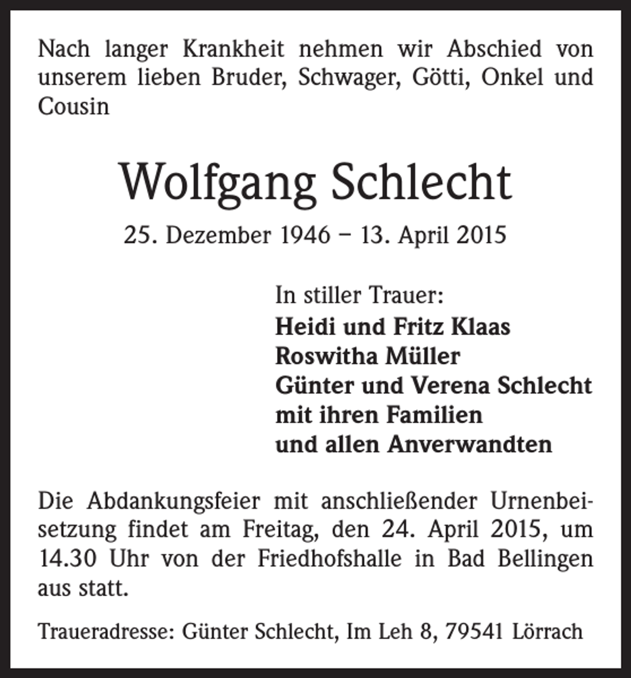 <p>Nach langer Krankheit nehmen wir Abschied von<br />­unserem lieben Bruder, Schwager, Götti, Onkel und<br />Cousin</p><p>Wolfgang Schlecht<br />25. Dezember 1946 – 13. April 2015<br />In stiller Trauer:<br />Heidi und Fritz Klaas<br />Roswitha Müller<br />Günter und Verena Schlecht<br />mit ihren Familien<br />und allen Anverwandten<br />Die Abdankungsfeier mit anschließender Urnenbei­<br />setzung findet am Freitag, den 24. April 2015, um<br />14.30 Uhr von der Friedhofshalle in Bad Bellingen<br />aus statt.<br />Traueradresse: Günter Schlecht, Im Leh 8, 79541 Lörrach</p>