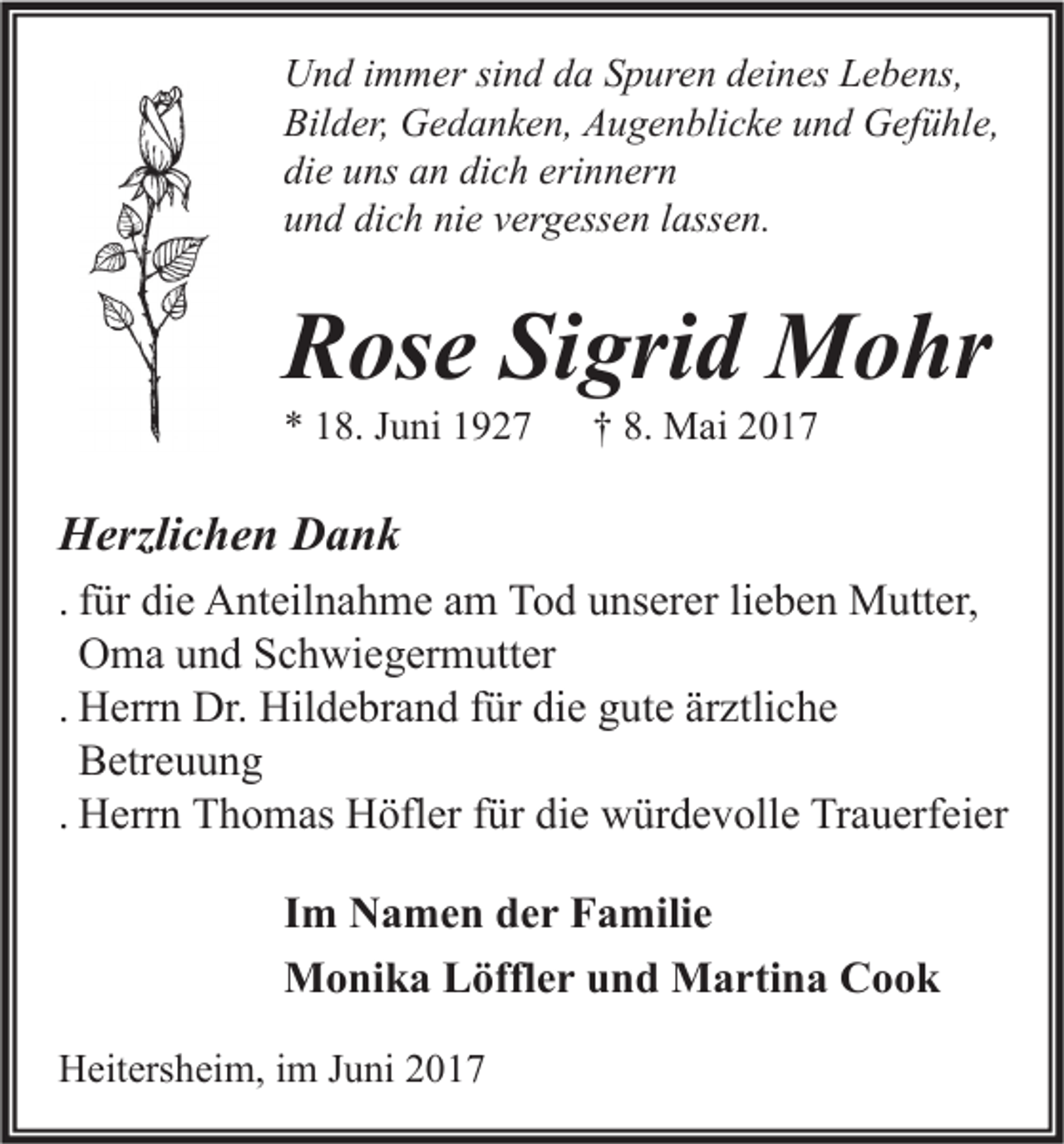 <p>U n d i immer<br />Und<br />m m er sisind<br />n d dda<br />a SSpuren<br />p ur e n ddeines<br />ei n es LLebens,<br />e b e ns,<br />Bilder,<br />Bil<br />d er, Gedanken,<br />G e d a n k e n, AAugenblicke<br />u g e n bli c k e uund<br />n d Gefühle,<br />G ef ü hl e,<br />die<br />di<br />e uuns<br />ns aan<br />n di<br />dich<br />c h eri<br />erinnern<br />n n er n<br />uund<br />n d di<br />dich<br />c h ni<br />nie<br />e vvergessen<br />er g ess e n llassen.<br />ass e n.</p><p>RRose<br />os e SiSigrid<br />gri d Mohr<br />M o hr<br />** 118.<br />8. JJuni<br />u ni 11</p><p>†† 8.<br />8. Mai<br />M ai 22</p><p>HHerzlichen<br />erzli c h e n DDank<br />ank<br />. für<br />f ür die<br />di e Anteilnahme<br />A nt eil n a h m e am<br />a m Tod<br />T o d unserer<br />u ns er er lieben<br />li e b e n Mutter,<br />M utt er,<br />O m a und<br />u n d Schwiegermutter<br />S c h wi e g er m utt er<br />Oma<br />. Herrn<br />H err n Dr.<br />Dr. Hildebrand<br />Hil d e br a n d für<br />f ür die<br />di e gute<br />g ut e ärztliche<br />är ztli c h e<br />B etr e u u n g<br />Betreuung<br />. Herrn<br />H err n Thomas<br />T h o m as Höfler<br />H öfl er für<br />f ür die<br />di e würdevolle<br />w ür d e v oll e Trauerfeier<br />Tr a u erf ei er<br />I m Namen<br />Im<br />N a m e n der<br />d e r Familie<br />F a mili e<br />MMonika<br />o ni k a LLöffler<br />öffl e r u und<br />n d MMartina<br />a rti n a CCook<br />ook<br />HHeitersheim,<br />eit ers h ei m, i im<br />m J Juni<br />u ni 22</p>