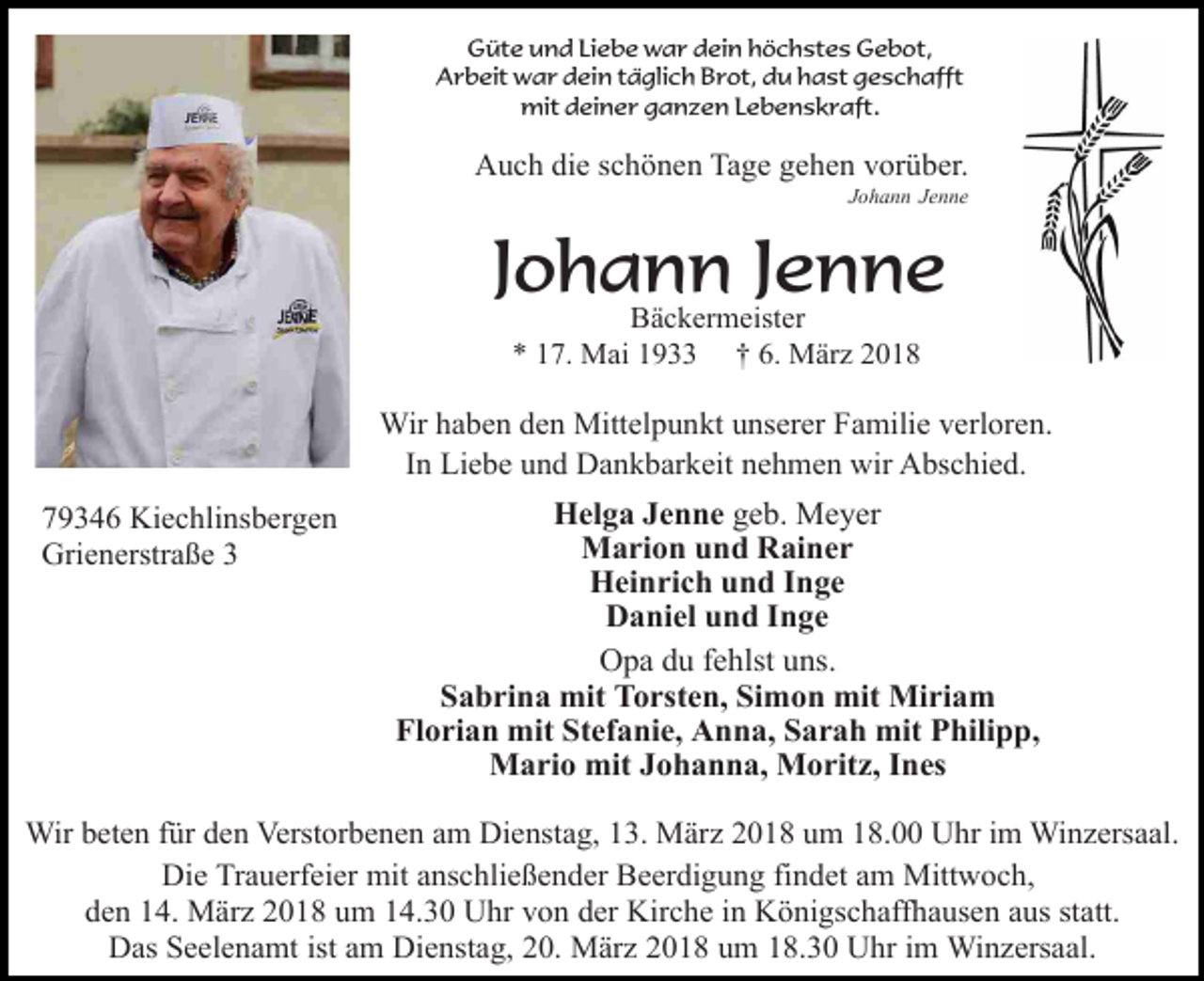 <p>Güte und Liebe war dein höchstes Gebot,<br />Arbeit war dein täglich Brot, du hast geschafft<br />mit deiner ganzen Lebenskraft.</p><p>Auch die schönen Tage gehen vorüber.</p><p>Johann Jenne</p><p>Johann Jenne<br />Bäckermeister<br />* 17. Mai 1933 † 6. März 2018</p><p>Wir haben den Mittelpunkt unserer Familie verloren.<br />In Liebe und Dankbarkeit nehmen wir Abschied.<br />79346 Kiechlinsbergen<br />Grienerstraße 3</p><p>Helga Jenne geb. Meyer<br />Marion und Rainer<br />Heinrich und Inge<br />Daniel und Inge<br />Opa du fehlst uns.<br />Sabrina mit Torsten, Simon mit Miriam<br />Florian mit Stefanie, Anna, Sarah mit Philipp,<br />Mario mit Johanna, Moritz, Ines</p><p>Wir beten für den Verstorbenen am Dienstag, 13. März 2018 um 18.00 Uhr im Winzersaal.<br />Die Trauerfeier mit anschließender Beerdigung findet am Mittwoch,<br />den 14. März 2018 um 14.30 Uhr von der Kirche in Königschaffhausen aus statt.<br />Das Seelenamt ist am Dienstag, 20. März 2018 um 18.30 Uhr im Winzersaal.</p>