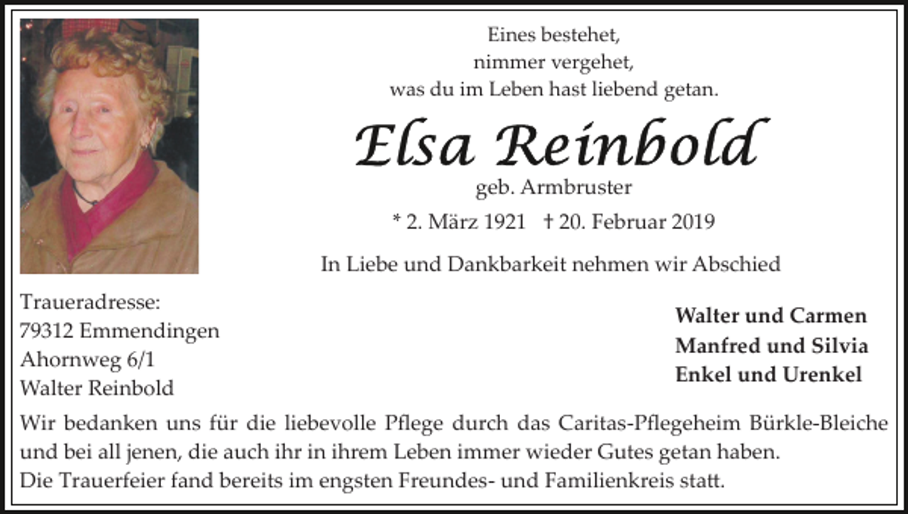 <p>Eines bestehet,<br />nimmer vergehet,<br />was du im Leben hast liebend getan.</p><p>geb. Armbruster<br />* 2. März 1921 † 20. Februar 2019<br />In Liebe und Dankbarkeit nehmen wir Abschied<br />Traueradresse:<br />79312 Emmendingen<br />Ahornweg 6/1<br />Walter Reinbold</p><p>Walter und Carmen<br />Manfred und Silvia<br />Enkel und Urenkel</p><p>Wir bedanken uns für die liebevolle Pﬂege durch das Caritas­Pﬂegeheim Bürkle­Bleiche<br />und bei all jenen, die auch ihr in ihrem Leben immer wieder Gutes getan haben.<br />Die Trauerfeier fand bereits im engsten Freundes­ und Familienkreis sta�.</p>