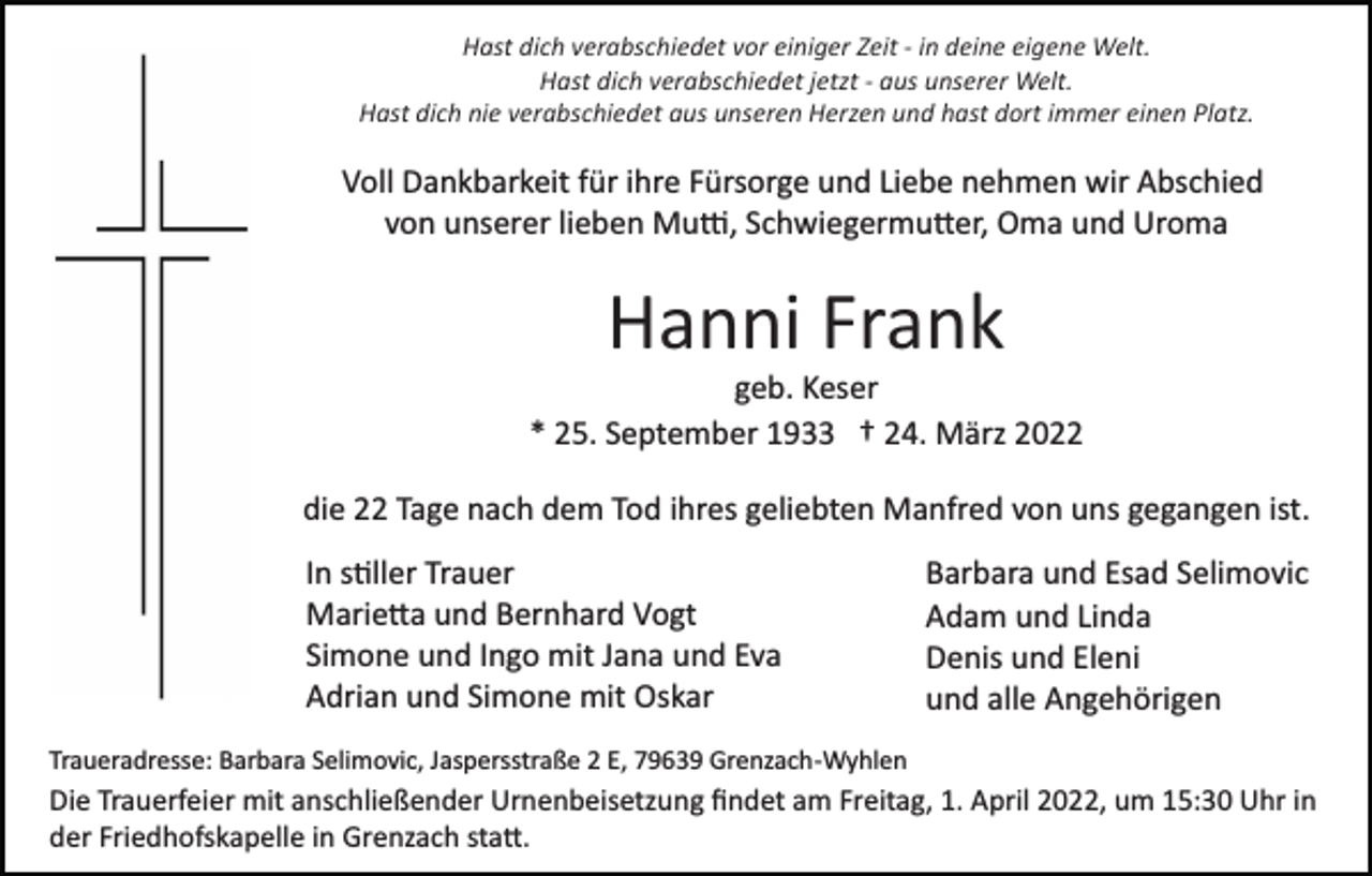 <p>Hast dich verabschiedet vor einiger Zeit ­ in deine eigene Welt.<br />Hast dich verabschiedet jetzt ­ aus unserer Welt.<br />Hast dich nie verabschiedet aus unseren Herzen und hast dort immer einen Platz.</p><p>Voll Dankbarkeit für ihre Fürsorge und Liebe nehmen wir Abschied<br />von unserer lieben Mu�, Schwiegermu�er, Oma und Uroma</p><p>Hanni Frank<br />geb. Keser<br />* 25. September 1933 † 24. März 2022<br />die 22 Tage nach dem Tod ihres geliebten Manfred von uns gegangen ist.<br />In s�ller Trauer<br />Marie�a und Bernhard Vogt<br />Simone und Ingo mit Jana und Eva<br />Adrian und Simone mit Oskar</p><p>Barbara und Esad Selimovic<br />Adam und Linda<br />Denis und Eleni<br />und alle Angehörigen</p><p>Traueradresse: Barbara Selimovic, Jaspersstraße 2 E, 79639 Grenzach­Wyhlen</p><p>Die Trauerfeier mit anschließender Urnenbeisetzung ﬁndet am Freitag, 1. April 2022, um 15:30 Uhr in<br />der Friedhofskapelle in Grenzach sta�.</p>
