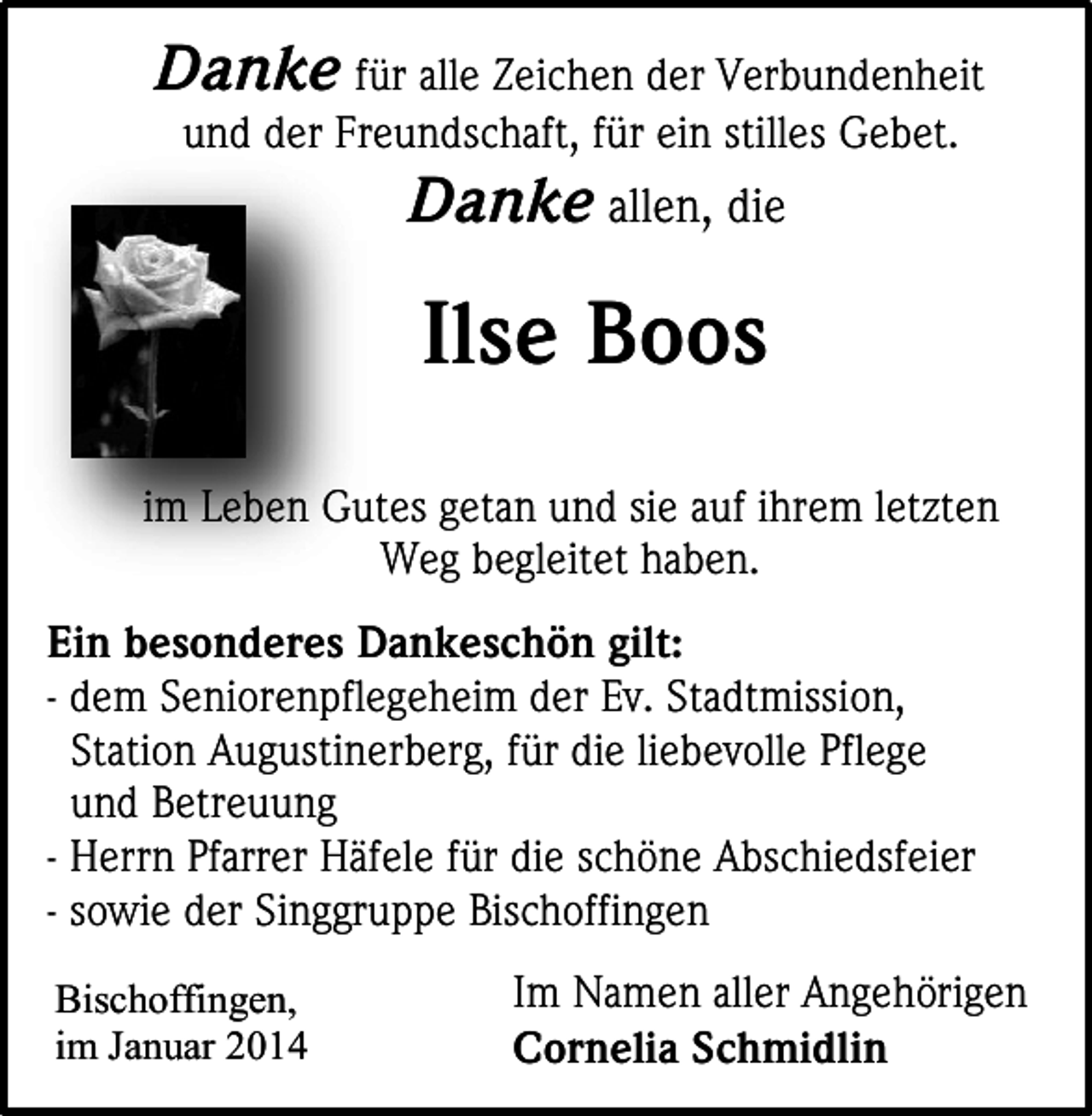 <p>Danke für alle Zeichen der Verbundenheit<br />und der Freundschaft, für ein stilles Gebet.</p><p>Danke allen, die</p><p>Ilse Boos<br />im Leben Gutes getan und sie auf ihrem letzten<br />Weg begleitet haben.<br />Ein besonderes Dankeschön gilt:<br />- dem Seniorenpflegeheim der Ev. Stadtmission,<br />Station Augustinerberg, für die liebevolle Pflege<br />und Betreuung<br />- Herrn Pfarrer Häfele für die schöne Abschiedsfeier<br />- sowie der Singgruppe Bischoffingen<br />Bischoffingen,<br />im Januar 2014</p><p>Im Namen aller Angehörigen<br />Cornelia Schmidlin</p>