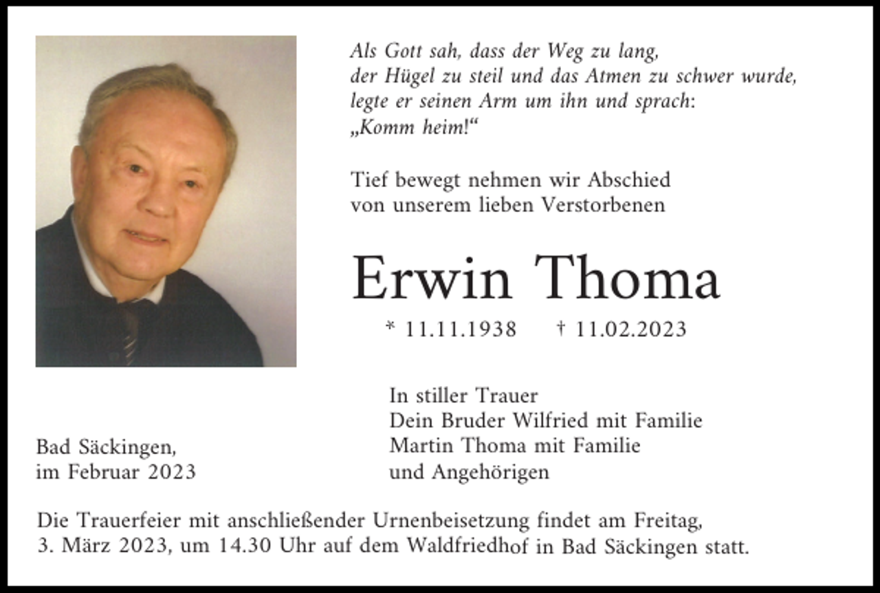 <p>Als Gott sah, dass der Weg zu lang,<br />der Hügel zu steil und das Atmen zu schwer wurde,<br />legte er seinen Arm um ihn und sprach:<br />„Komm heim!“<br />Tief bewegt nehmen wir Abschied<br />von unserem lieben Verstorbenen</p><p>Erwin Thoma<br />* 11.11.1938</p><p>Bad Säckingen,<br />im Februar 2023</p><p>† 11.02.2023</p><p>In stiller Trauer<br />Dein Bruder Wilfried mit Familie<br />Martin Thoma mit Familie<br />und Angehörigen</p><p>Die Trauerfeier mit anschließender Urnenbeisetzung findet am Freitag,<br />3. März 2023, um 14.30 Uhr auf dem Waldfriedhof in Bad Säckingen statt.</p>