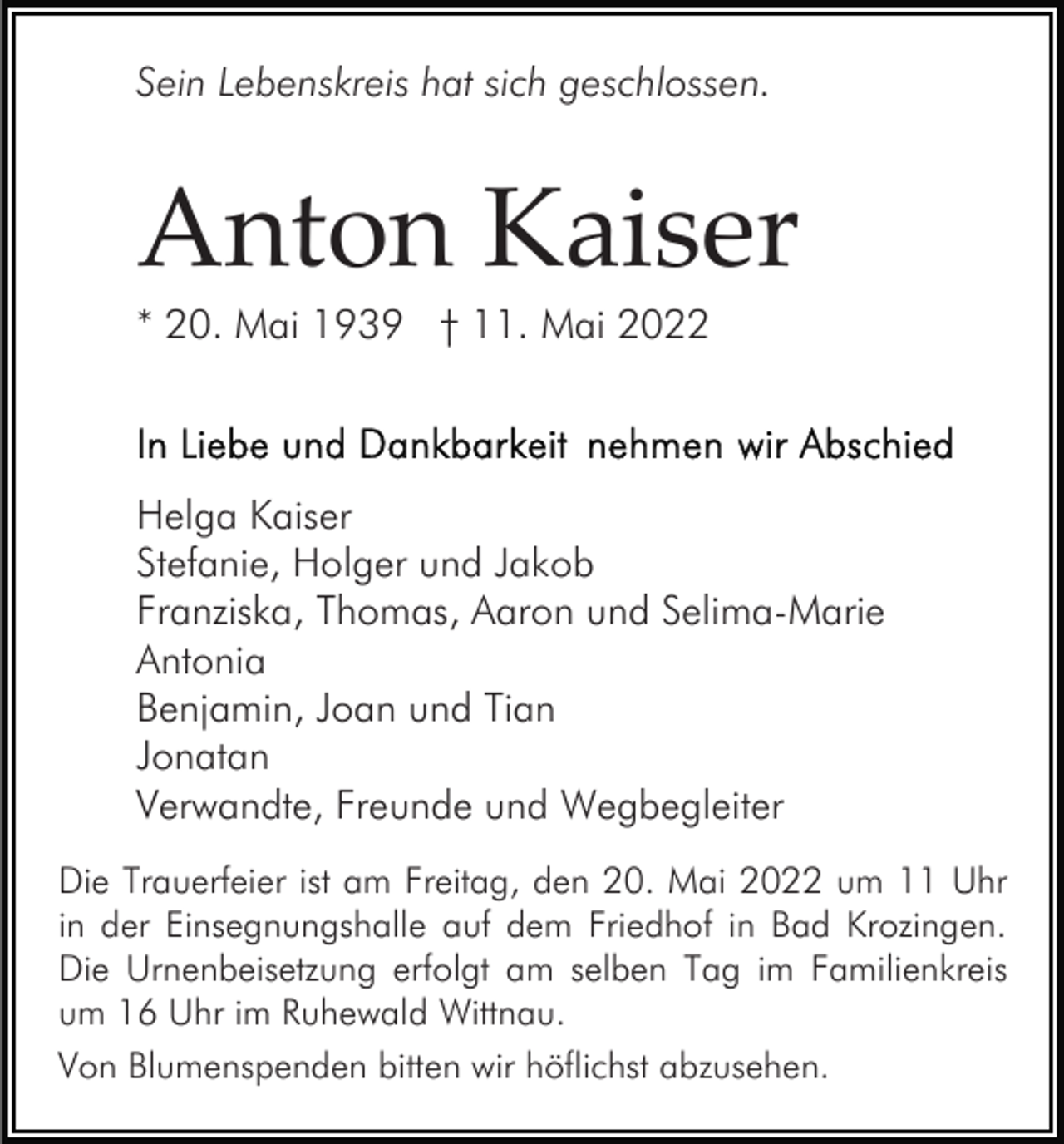 <p>Sein Lebenskreis hat sich geschlossen.</p><p>Anton Kaiser<br />* 20. Mai 1939 † 11. Mai 2022</p><p>Helga Kaiser<br />Stefanie, Holger und Jakob<br />Franziska, Thomas, Aaron und Selima-Marie<br />Antonia<br />Benjamin, Joan und Tian<br />Jonatan<br />Verwandte, Freunde und Wegbegleiter<br />Die Trauerfeier ist am Freitag, den 20. Mai 2022 um 11 Uhr<br />in der Einsegnungshalle auf dem Friedhof in Bad Krozingen.<br />Die Urnenbeisetzung erfolgt am selben Tag im Familienkreis<br />um 16 Uhr im Ruhewald Wittnau.<br />Von Blumenspenden bitten wir höflichst abzusehen.</p>
