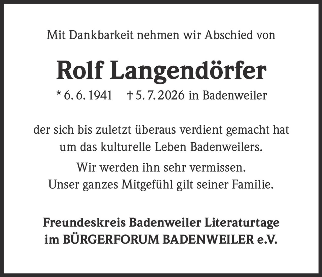 <p>Mit Dankbarkeit nehmen wir Abschied von</p>

<p><strong>Rolf Langendörfer</strong></p>

<p>* 6. 6. 1941   † 5. 7. 2026 in Badenweiler</p>

<p>der sich bis zuletzt überaus verdient gemacht hat<br>um das kulturelle Leben Badenweilers.</p>

<p>Wir werden ihn sehr vermissen.<br>Unser ganzes Mitgefühl gilt seiner Familie.</p>

<p><strong>Freundeskreis Badenweiler Literaturtage<br>im BÜRGERFORUM BADENWEILER e.V.</strong></p>