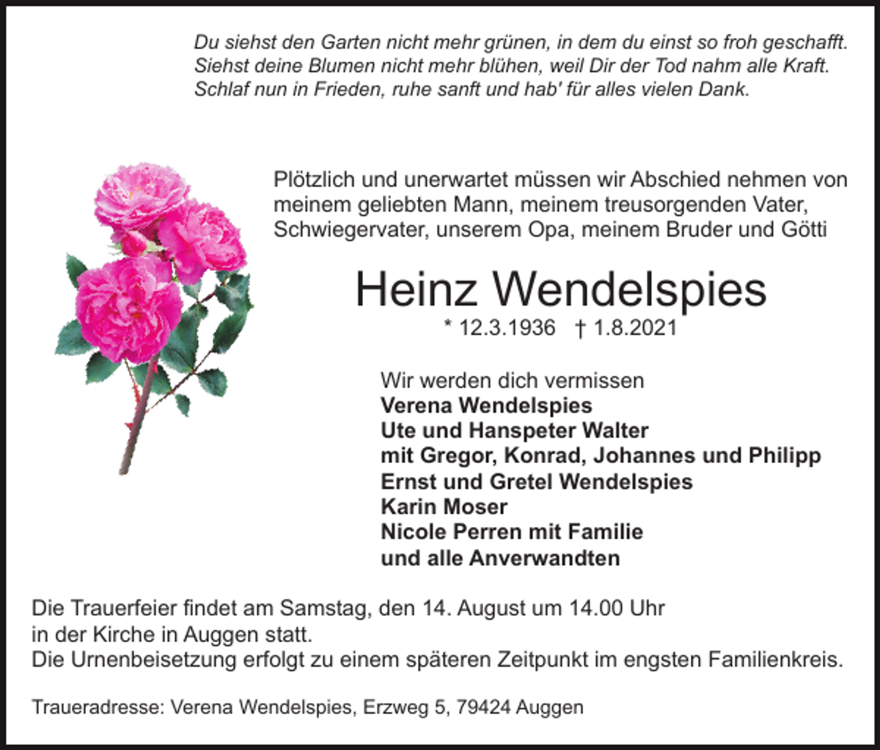 <p>Du siehst den Garten nicht mehr grünen, in dem du einst so froh geschafft.<br />Siehst deine Blumen nicht mehr blühen, weil Dir der Tod nahm alle Kraft.<br />Schlaf nun in Frieden, ruhe sanft und hab' für alles vielen Dank.</p><p>Plötzlich und unerwartet müssen wir Abschied nehmen von<br />meinem geliebten Mann, meinem treusorgenden Vater,<br />Schwiegervater, unserem Opa, meinem Bruder und Götti</p><p>Heinz Wendelspies<br />* 12.3.1936 † 1.8.2021</p><p>Wir werden dich vermissen<br />Verena Wendelspies<br />Ute und Hanspeter Walter<br />mit Gregor, Konrad, Johannes und Philipp<br />Ernst und Gretel Wendelspies<br />Karin Moser<br />Nicole Perren mit Familie<br />und alle Anverwandten<br />Die Trauerfeier findet am Samstag, den 14. August um 14.00 Uhr<br />in der Kirche in Auggen statt.<br />Die Urnenbeisetzung erfolgt zu einem späteren Zeitpunkt im engsten Familienkreis.<br />Traueradresse: Verena Wendelspies, Erzweg 5, 79424 Auggen</p>