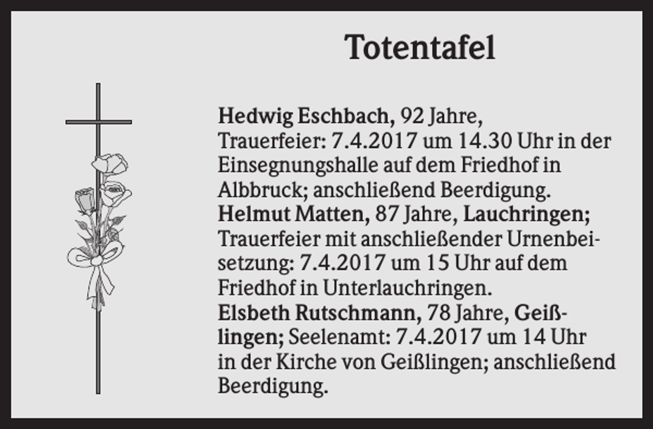 <p>Totentafel<br />Hedwig Eschbach, 92 Jahre,<br />Trauerfeier: 7.4.2017 um 14.30 Uhr in der<br />Einsegnungshalle auf dem Friedhof in<br />Albbruck; anschließend Beerdigung.<br />Helmut Matten, 87 Jahre, Lauchringen;<br />Trauerfeier mit anschließender Urnenbeisetzung: 7.4.2017 um 15 Uhr auf dem<br />Friedhof in Unterlauchringen.<br />Elsbeth Rutschmann, 78 Jahre, Geißlingen; Seelenamt: 7.4.2017 um 14 Uhr<br />in der Kirche von Geißlingen; anschließend<br />Beerdigung.</p>