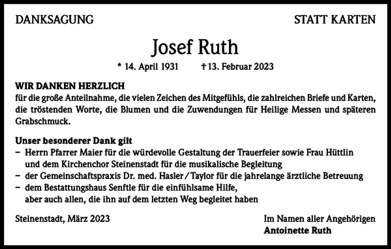 <p>DANKSAGUNG</p><p>STATT KARTEN</p><p>Josef Ruth<br />* 14. April 1931</p><p>† 13. Februar 2023</p><p>WIR DANKEN HERZLICH<br />für die große Anteilnahme, die vielen Zeichen des Mitgefühls, die zahlreichen Briefe und Karten,<br />die tröstenden Worte, die Blumen und die Zuwendungen für Heilige Messen und späteren<br />Grabschmuck.<br />Unser besonderer Dank gilt<br />– Herrn Pfarrer Maier für die würdevolle Gestaltung der Trauerfeier sowie Frau Hüttlin<br />und dem Kirchenchor Steinenstadt für die musikalische Begleitung<br />– der Gemeinschaftspraxis Dr. med. Hasler / Taylor für die jahrelange ärztliche Betreuung<br />– dem Bestattungshaus Senftle für die einfühlsame Hilfe,<br />aber auch allen, die ihn auf dem letzten Weg begleitet haben<br />Steinenstadt, März 2023 Im Namen aller Angehörigen<br />Antoinette Ruth</p>