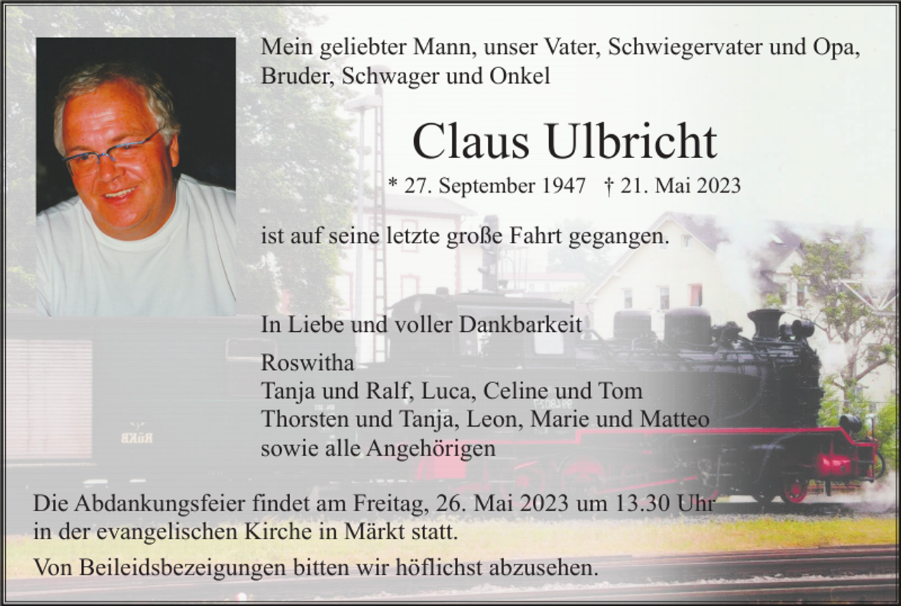 <p>Mein geliebter Mann, unser Vater, Schwiegervater und Opa,<br />Bruder, Schwager und Onkel</p><p>Claus Ulbricht<br />* 27. September 1947 † 21. Mai 2023</p><p>ist auf seine letzte große Fahrt gegangen.</p><p>In Liebe und voller Dankbarkeit<br />Roswitha<br />Tanja und Ralf, Luca, Celine und Tom<br />Thorsten und Tanja, Leon, Marie und Matteo<br />sowie alle Angehörigen<br />Die Abdankungsfeier findet am Freitag, 26. Mai 2023 um 13.30 Uhr<br />in der evangelischen Kirche in Märkt statt.<br />Von Beileidsbezeigungen bitten wir höflichst abzusehen.</p>