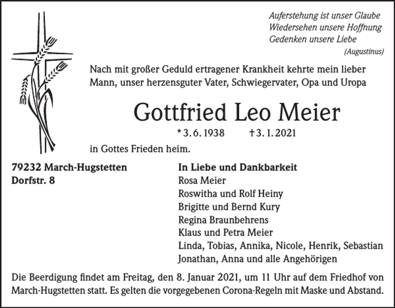 <p>Auferstehung ist unser Glaube<br />Wiedersehen unsere Hoffnung<br />Gedenken unsere Liebe</p><p>(Augustinus)</p><p>Nach mit großer Geduld ertragener Krankheit kehrte mein lieber<br />Mann, unser herzensguter Vater, Schwiegervater, Opa und Uropa</p><p>Gottfried Leo Meier</p><p>* 3. 6. 1938<br />in Gottes Frieden heim.<br />79232 March-Hugstetten<br />Dorfstr. 8</p><p>† 3. 1. 2021</p><p>In Liebe und Dankbarkeit<br />Rosa Meier<br />Roswitha und Rolf Heiny<br />Brigitte und Bernd Kury<br />Regina Braunbehrens<br />Klaus und Petra Meier<br />Linda, Tobias, Annika, Nicole, Henrik, Sebastian<br />Jonathan, Anna und alle Angehörigen</p><p>Die Beerdigung findet am Freitag, den 8. Januar 2021, um 11 Uhr auf dem Friedhof von<br />March-Hugstetten statt. Es gelten die vorgegebenen Corona-Regeln mit Maske und Abstand.</p>