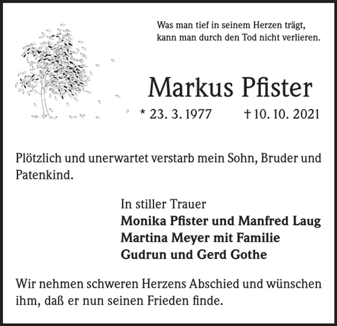 <p>Was man tief in seinem Herzen trägt,<br />kann man durch den Tod nicht verlieren.</p><p>Markus Pfister<br />* 23. 3. 1977</p><p>† 10. 10. 2021</p><p>Plötzlich und unerwartet verstarb mein Sohn, Bruder und<br />Patenkind.<br />In stiller Trauer<br />Monika Pfister und Manfred Laug<br />Martina Meyer mit Familie<br />Gudrun und Gerd Gothe<br />Wir nehmen schweren Herzens Abschied und wünschen<br />ihm, daß er nun seinen Frieden finde.</p>