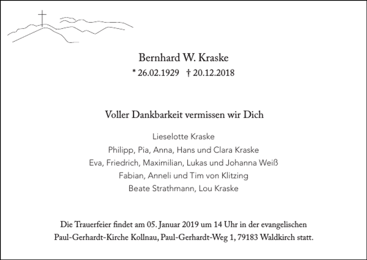 <p>†<br />Bernhard W. Kraske</p><p>* 26.02.1929 † 20.12.2018</p><p>Voller Dankbarkeit vermissen wir Dich<br />Lieselotte Kraske<br />Philipp, Pia, Anna, Hans und Clara Kraske<br />Eva, Friedrich, Maximilian, Lukas und Johanna Weiß<br />Fabian, Anneli und Tim von Klitzing<br />Beate Strathmann, Lou Kraske</p><p>Die Trauerfeier findet am 05. Januar 2019 um 14 Uhr in der evangelischen</p><p>Paul-Gerhardt-Kirche Kollnau, Paul-Gerhardt-Weg 1, 79183 Waldkirch statt.</p>