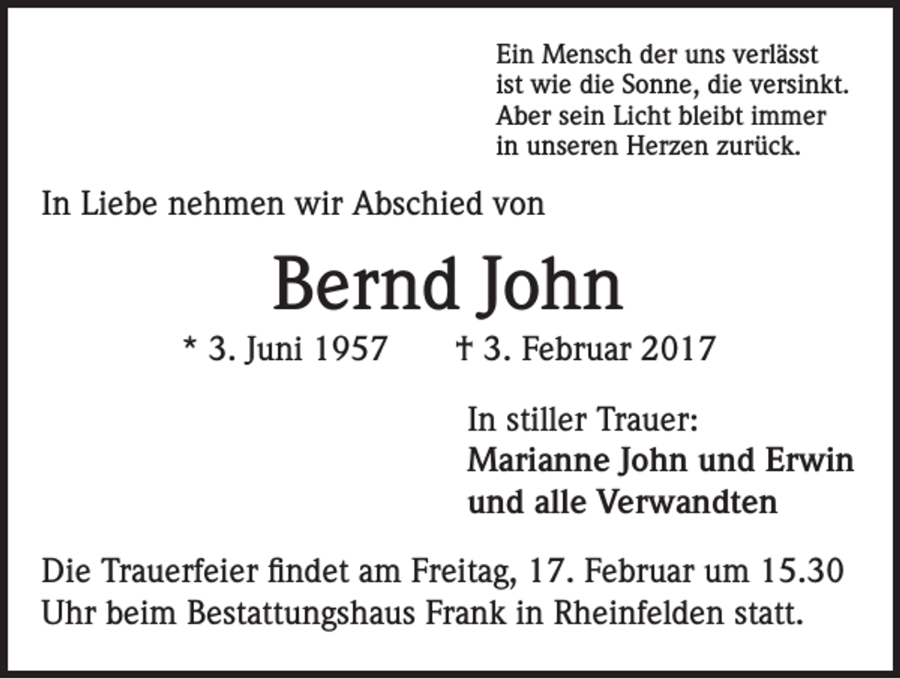 <p>Ein Mensch der uns verlässt<br />ist wie die Sonne, die versinkt.<br />Aber sein Licht bleibt immer<br />in unseren Herzen zurück.</p><p>In Liebe nehmen wir Abschied von</p><p>Bernd John<br />* 3. Juni 1957</p><p>† 3. Februar 2017<br />In stiller Trauer:<br />Marianne John und Erwin<br />und alle Verwandten</p><p>Die Trauerfeier findet am Freitag, 17. Februar um 15.30<br />Uhr beim Bestattungshaus Frank in Rheinfelden statt.</p>