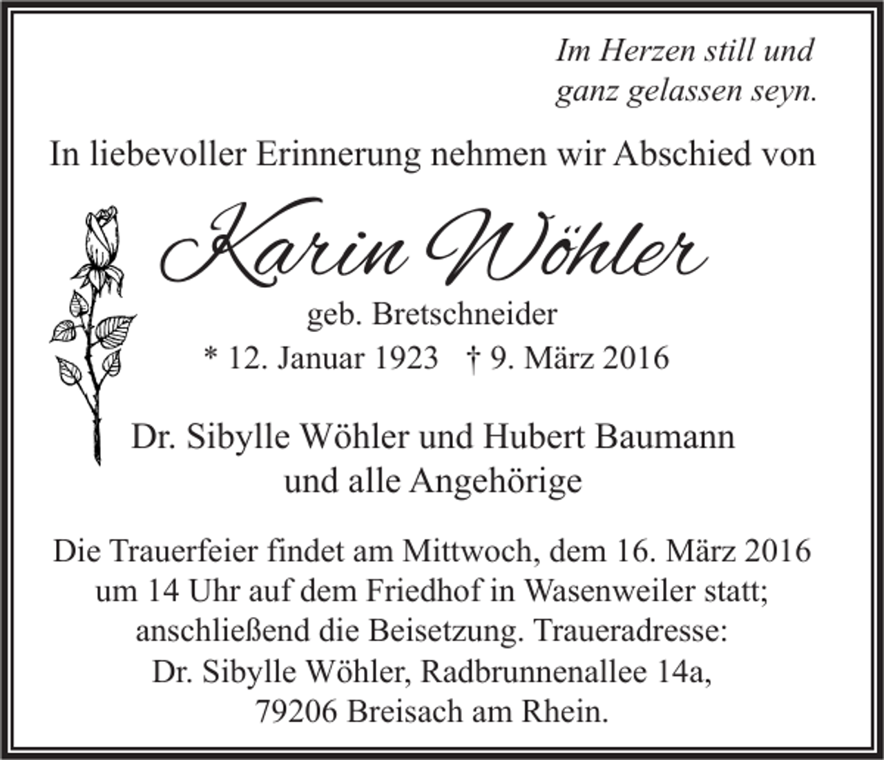 <p>Im Herzen still und<br />ganz gelassen seyn.</p><p>In liebevoller Erinnerung nehmen wir Abschied von</p><p>Karin Wöhler<br />geb. Bretschneider<br />* 12. Januar 1923 † 9. März 2016</p><p>Dr. Sibylle Wöhler und Hubert Baumann<br />und alle Angehörige<br />Die Trauerfeier findet am Mittwoch, dem 16. März 2016<br />um 14 Uhr auf dem Friedhof in Wasenweiler statt;<br />anschließend die Beisetzung. Traueradresse:<br />Dr. Sibylle Wöhler, Radbrunnenallee 14a,<br />79206 Breisach am Rhein.</p>