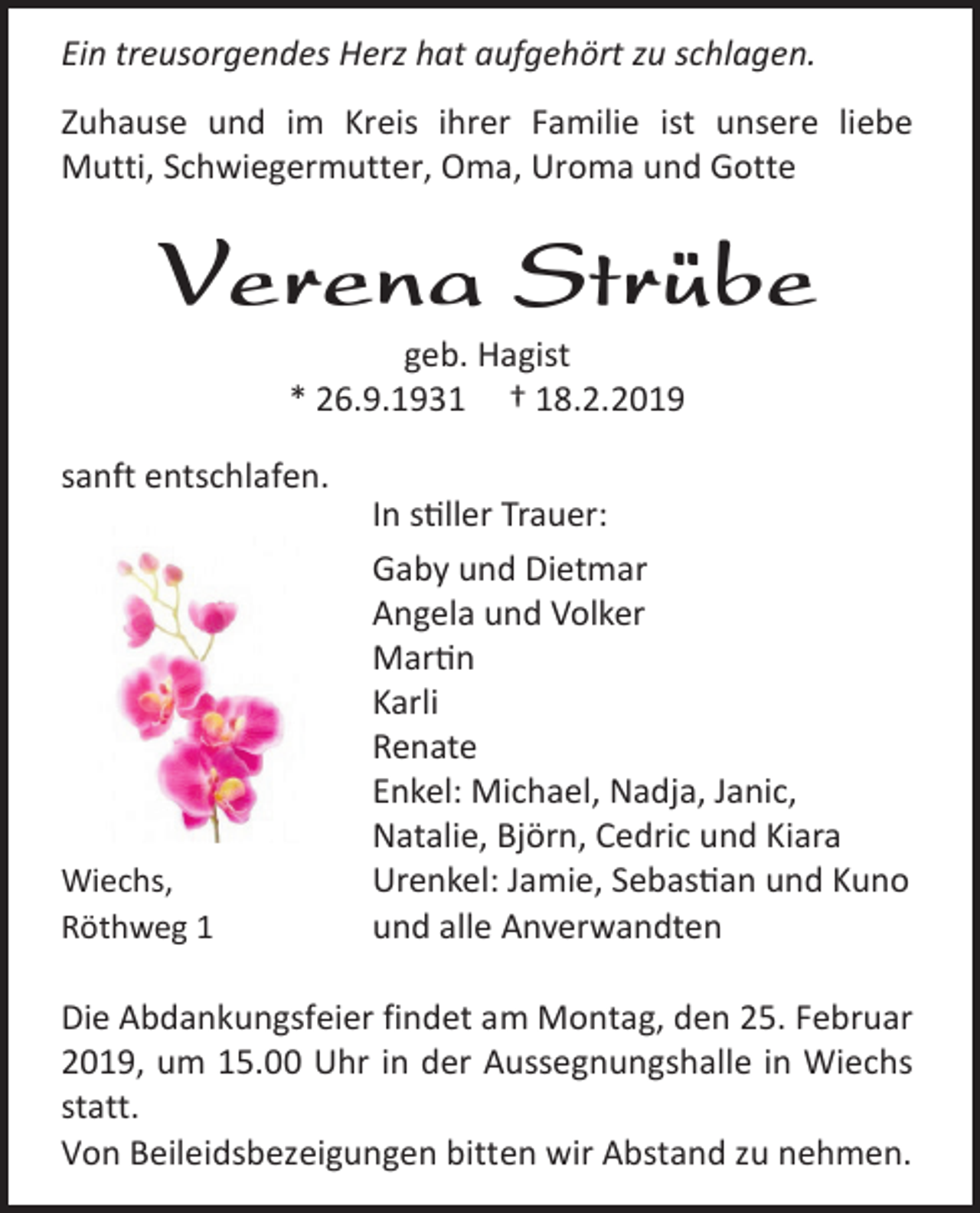 <p>Ein treusorgendes Herz hat aufgehört zu schlagen.<br />Zuhause und im Kreis ihrer Familie ist unsere liebe<br />Mutti, Schwiegermutter, Oma, Uroma und Gotte</p><p>Verena Strübe<br />geb. Hagist<br />* 26.9.1931 † 18.2.2019<br />sanft entschlafen.</p><p>Wiechs,<br />Röthweg 1</p><p>In stiller Trauer:<br />Gaby und Dietmar<br />Angela und Volker<br />Martin<br />Karli<br />Renate<br />Enkel: Michael, Nadja, Janic,<br />Natalie, Björn, Cedric und Kiara<br />Urenkel: Jamie, Sebastian und Kuno<br />und alle Anverwandten</p><p>Die Abdankungsfeier findet am Montag, den 25. Februar<br />2019, um 15.00 Uhr in der Aussegnungshalle in Wiechs<br />statt.<br />Von Beileidsbezeigungen bitten wir Abstand zu nehmen.</p>