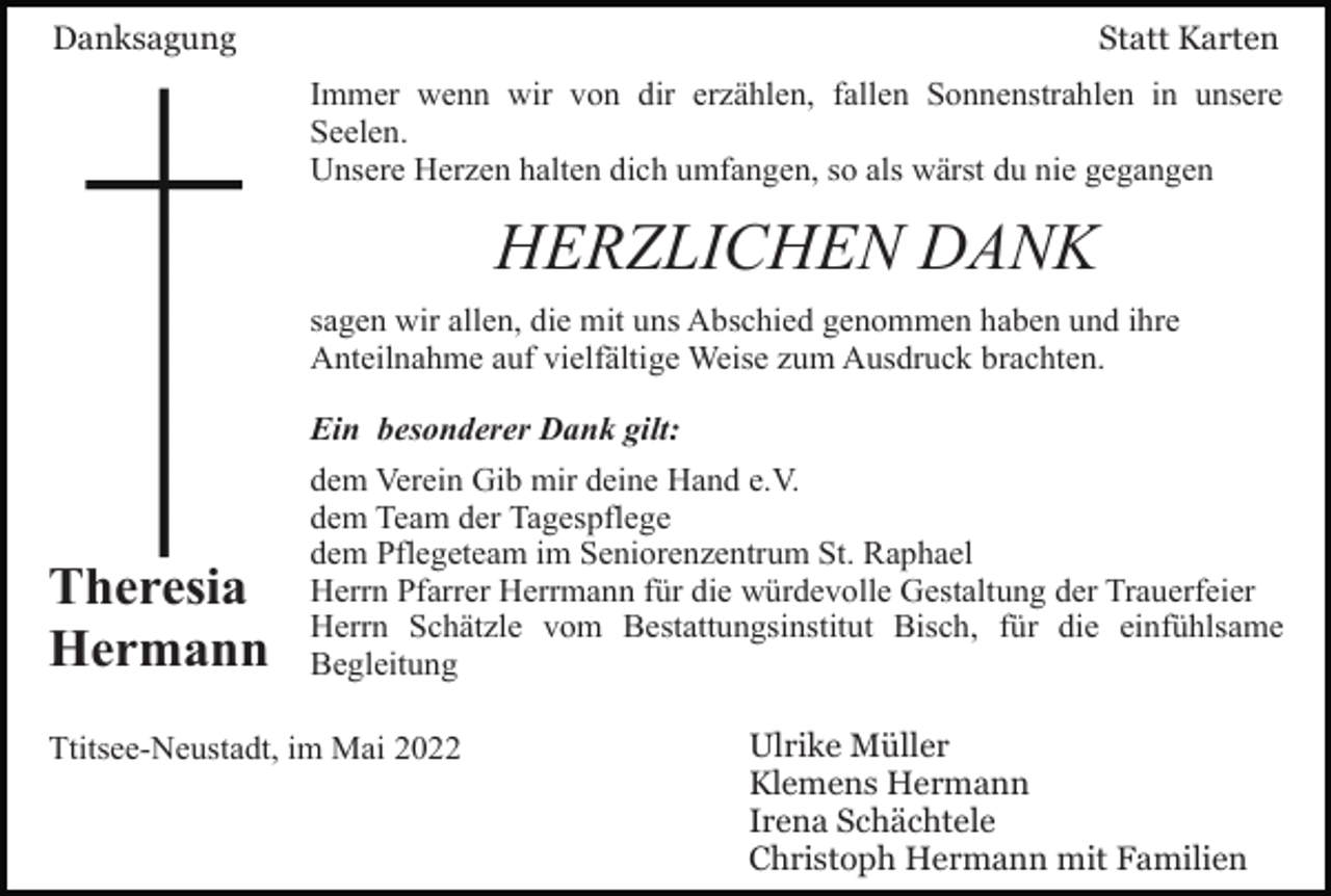 <p>Danksagung</p><p>Statt Karten<br />Immer wenn wir von dir erzählen, fallen Sonnenstrahlen in unsere<br />Seelen.<br />Unsere Herzen halten dich umfangen, so als wärst du nie gegangen</p><p>HERZLICHEN DANK<br />sagen wir allen, die mit uns Abschied genommen haben und ihre<br />Anteilnahme auf vielfältige Weise zum Ausdruck brachten.<br />Ein besonderer Dank gilt:</p><p>Theresia<br />Hermann</p><p>dem Verein Gib mir deine Hand e.V.<br />dem Team der Tagespflege<br />dem Pflegeteam im Seniorenzentrum St. Raphael<br />Herrn Pfarrer Herrmann für die würdevolle Gestaltung der Trauerfeier<br />Herrn Schätzle vom Bestattungsinstitut Bisch, für die einfühlsame<br />Begleitung</p><p>Ttitsee-Neustadt, im Mai 2022</p><p>Ulrike Müller<br />Klemens Hermann<br />Irena Schächtele<br />Christoph Hermann mit Familien</p>