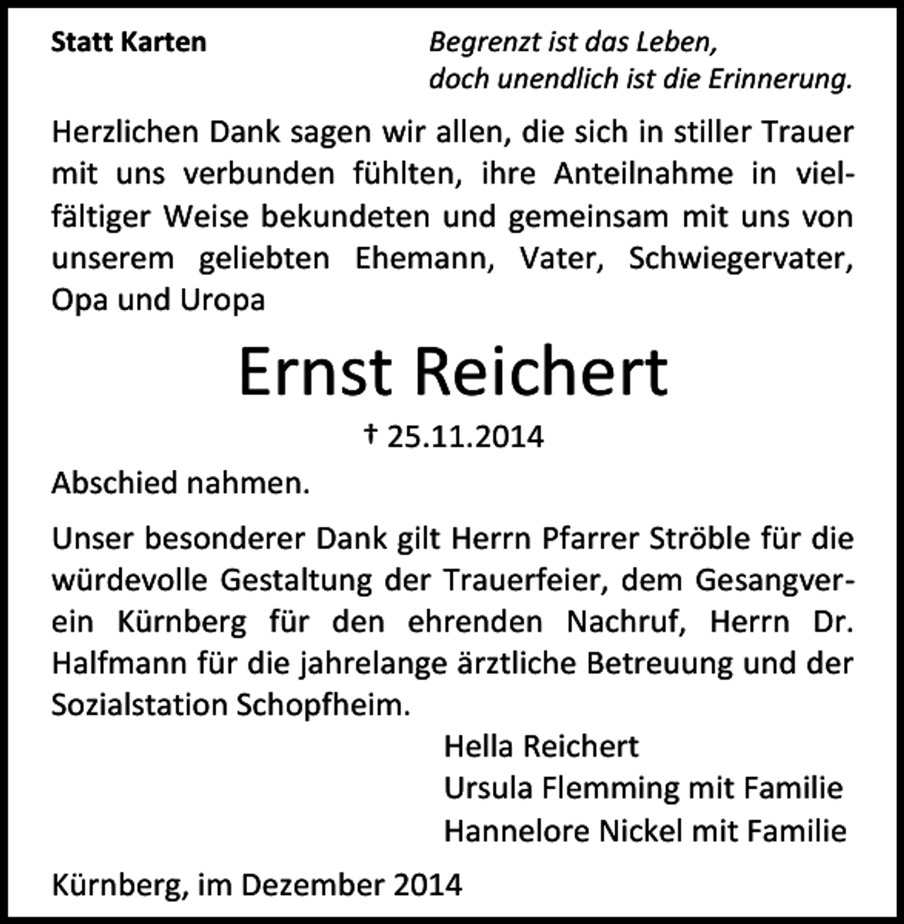 <p>Begrenzt ist das Leben,<br />doch unendlich ist die Erinnerung.</p><p>Statt Karten</p><p>Herzlichen Dank sagen wir allen, die sich in stiller Trauer<br />mit uns verbunden fühlten, ihre Anteilnahme in vielfältiger Weise bekundeten und gemeinsam mit uns von<br />unserem geliebten Ehemann, Vater, Schwiegervater,<br />Opa und Uropa</p><p>Ernst Reichert<br />† 25.11.2014</p><p>Abschied nahmen.<br />Unser besonderer Dank gilt Herrn Pfarrer Ströble für die<br />würdevolle Gestaltung der Trauerfeier, dem Gesangverein Kürnberg für den ehrenden Nachruf, Herrn Dr.<br />Halfmann für die jahrelange ärztliche Betreuung und der<br />Sozialstation Schopfheim.<br />Hella Reichert<br />Ursula Flemming mit Familie<br />Hannelore Nickel mit Familie<br />Kürnberg, im Dezember 2014</p>