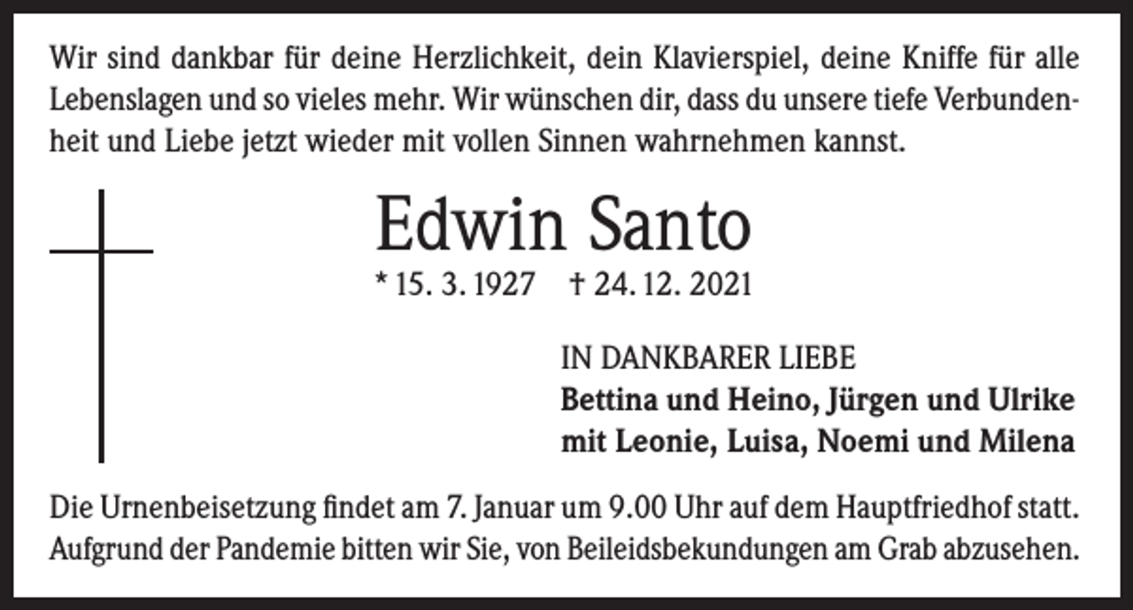 <p>Wir sind dankbar für deine Herzlichkeit, dein Klavierspiel, deine Kniffe für alle<br />Lebenslagen und so vieles mehr. Wir wünschen dir, dass du unsere tiefe Verbundenheit und Liebe jetzt wieder mit vollen Sinnen wahrnehmen kannst.</p><p>Edwin Santo</p><p>* 15. 3. 1927 † 24. 12. 2021<br />IN DANKBARER LIEBE<br />Bettina und Heino, Jürgen und Ulrike<br />mit Leonie, Luisa, Noemi und Milena<br />Die Urnenbeisetzung findet am 7. Januar um 9.00 Uhr auf dem Hauptfriedhof statt.<br />Aufgrund der Pandemie bitten wir Sie, von Beileidsbekundungen am Grab abzusehen.</p>