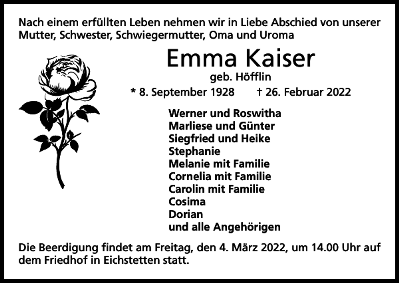 <p>Nach einem erfüllten Leben nehmen wir in Liebe Abschied von unserer<br />Mutter, Schwester, Schwiegermutter, Oma und Uroma</p><p>Emma Kaiser</p><p>geb. Höfflin<br />* 8. September 1928 † 26. Februar 2022<br />Werner und Roswitha<br />Marliese und Günter<br />Siegfried und Heike<br />Stephanie<br />Melanie mit Familie<br />Cornelia mit Familie<br />Carolin mit Familie<br />Cosima<br />Dorian<br />und alle Angehörigen<br />Die Beerdigung findet am Freitag, den 4. März 2022, um 14.00 Uhr auf<br />dem Friedhof in Eichstetten statt.</p>
