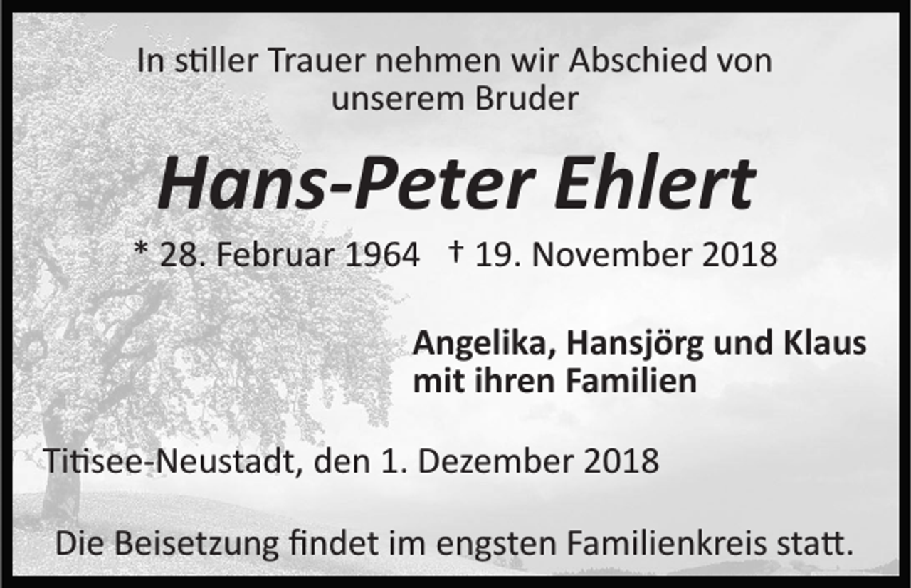 <p>In s�ller Trauer nehmen wir Abschied von<br />unserem Bruder</p><p>Hans-Peter Ehlert<br />* 28. Februar 1964 † 19. November 2018<br />Angelika, Hansjörg und Klaus<br />mit ihren Familien<br />Ti�see­Neustadt, den 1. Dezember 2018<br />Die Beisetzung ﬁndet im engsten Familienkreis sta�.</p>