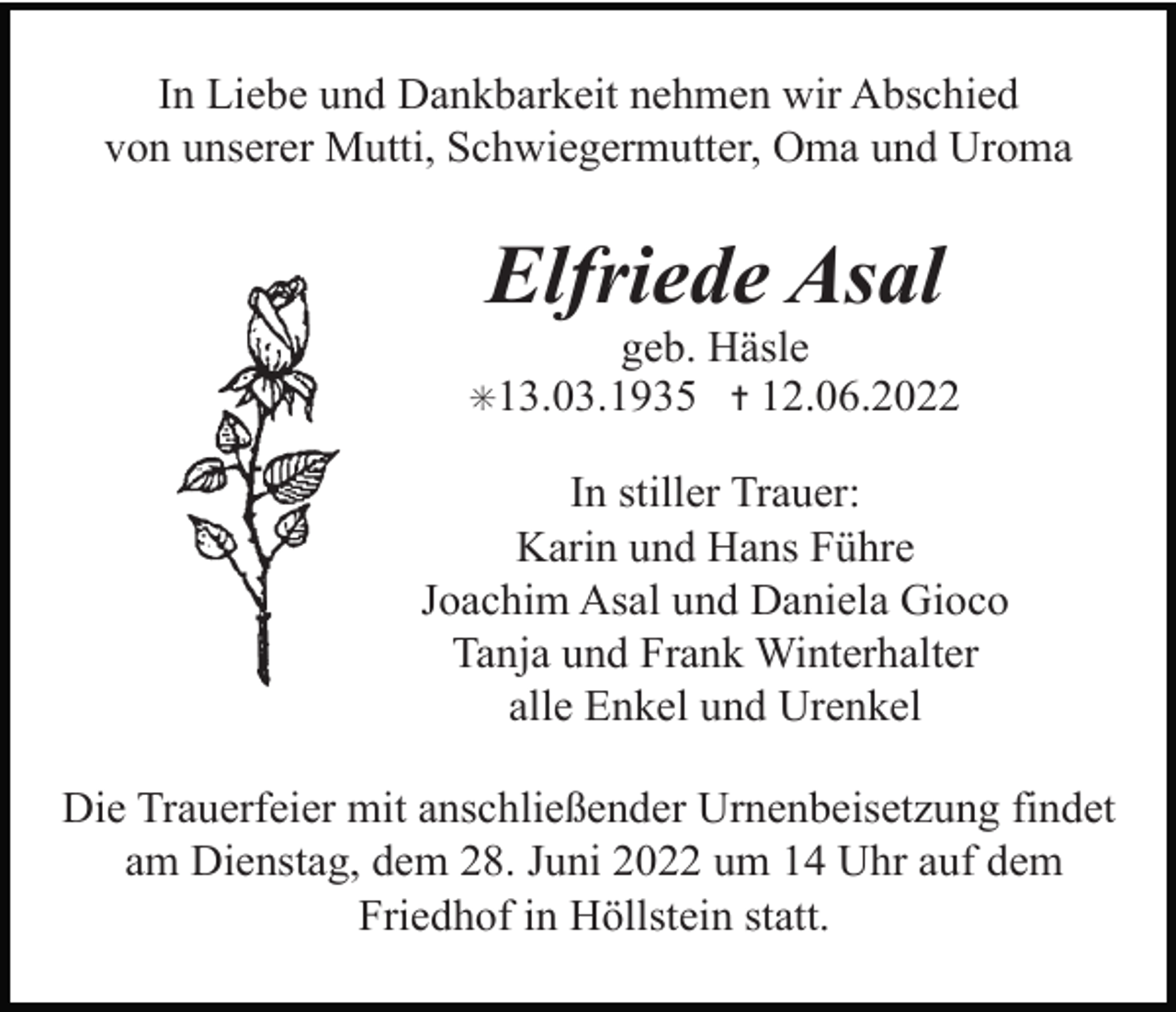<p>In Liebe und Dankbarkeit nehmen wir Abschied<br />von unserer Mutti, Schwiegermutter, Oma und Uroma</p><p>Elfriede Asal<br />geb. Häsle<br />12.06.2022</p><p>✳13.03.1935 ✝</p><p>In stiller Trauer:<br />Karin und Hans Führe<br />Joachim Asal und Daniela Gioco<br />Tanja und Frank Winterhalter<br />alle Enkel und Urenkel<br />Die Trauerfeier mit anschließender Urnenbeisetzung findet<br />am Dienstag, dem 28. Juni 2022 um 14 Uhr auf dem<br />Friedhof in Höllstein statt.</p>