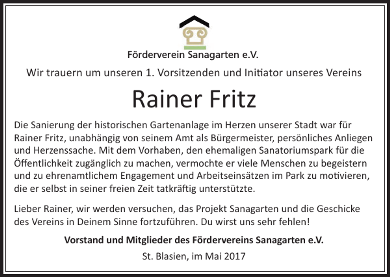 <p>Förderverein Sanagarten e.V.</p><p>Wir trauern um unseren 1. Vorsitzenden und Initiator unseres Vereins</p><p>Rainer Fritz<br />Die Sanierung der historischen Gartenanlage im Herzen unserer Stadt war für<br />Rainer Fritz, unabhängig von seinem Amt als Bürgermeister, persönliches Anliegen<br />und Herzenssache. Mit dem Vorhaben, den</p><p>ehemaligen Sanatoriumspark für die<br />Öffentlichkeit zugänglich zu machen, vermochte er viele Menschen zu begeistern<br />und zu ehrenamtlichem Engagement und Arbeitseinsätzen im Park zu motivieren,<br />die er selbst in seiner freien Zeit tatkräftig unterstützte.<br />Lieber Rainer, wir werden versuchen, das Projekt Sanagarten und die Geschicke<br />des Vereins in Deinem Sinne fortzuführen. Du wirst uns sehr fehlen!<br />Vorstand und Mitglieder des Fördervereins Sanagarten e.V.<br />St. Blasien, im Mai 2017</p>