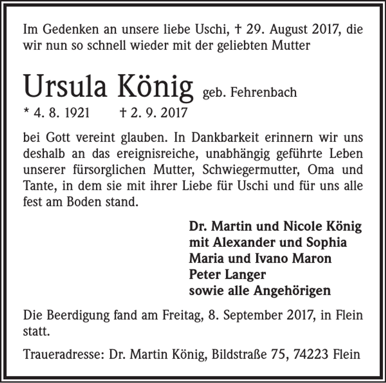 <p>Im Gedenken an unsere liebe Uschi, † 29. August 2017, die<br />wir nun so schnell wieder mit der geliebten Mutter</p><p>Ursula König geb. Fehrenbach<br />* 4. 8. 1921 † 2. 9. 2017</p><p>bei Gott vereint glauben. In Dankbarkeit erinnern wir uns<br />deshalb an das ereignisreiche, unabhängig geführte Leben<br />unserer fürsorglichen Mutter, Schwiegermutter, Oma und<br />Tante, in dem sie mit ihrer Liebe für Uschi und für uns alle<br />fest am Boden stand.<br />Dr. Martin und Nicole König<br />mit Alexander und Sophia<br />Maria und Ivano Maron<br />Peter Langer<br />sowie alle Angehörigen<br />Die Beerdigung fand am Freitag, 8. September 2017, in Flein<br />statt.<br />Traueradresse: Dr. Martin König, Bildstraße 75, 74223 Flein</p>