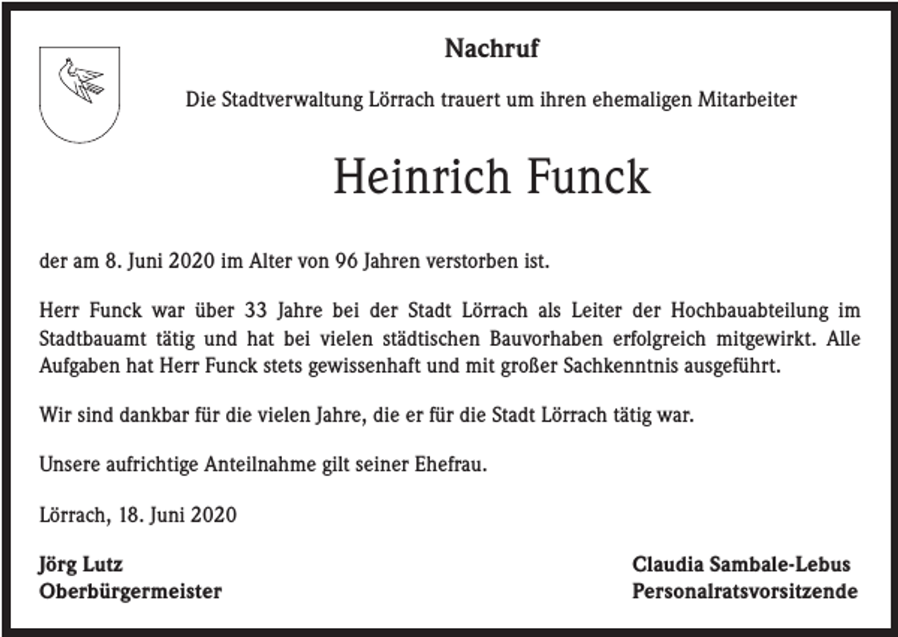 <p>Nachruf<br />Die Stadtverwaltung Lörrach trauert um ihren ehemaligen Mitarbeiter</p><p>Heinrich Funck<br />der am 8. Juni 2020 im Alter von 96 Jahren verstorben ist.<br />Herr Funck war über 33 Jahre bei der Stadt Lörrach als Leiter der Hochbauabteilung im<br />Stadtbauamt tätig und hat bei vielen städtischen Bauvorhaben erfolgreich mitgewirkt. Alle<br />Aufgaben hat Herr Funck stets gewissenhaft und mit großer Sachkenntnis ausgeführt.<br />Wir sind dankbar für die vielen Jahre, die er für die Stadt Lörrach tätig war.<br />Unsere aufrichtige Anteilnahme gilt seiner Ehefrau.<br />Lörrach, 18. Juni 2020<br />Jörg Lutz<br />Oberbürgermeister</p><p>Claudia Sambale-Lebus<br />Personalratsvorsitzende</p>