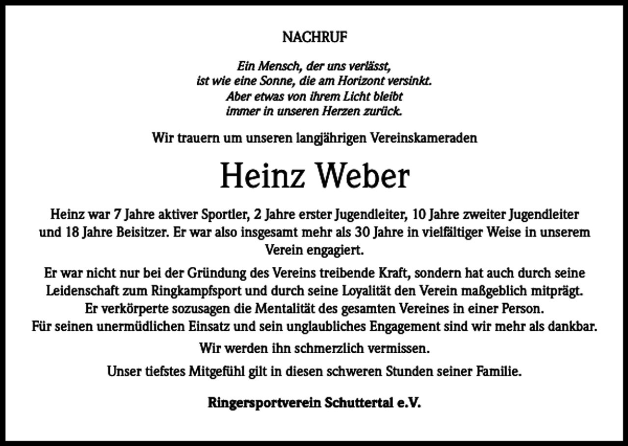<p>NACHRUF<br />Ein Mensch, der uns verlässt,<br />ist wie eine Sonne, die am Horizont versinkt.<br />Aber etwas von ihrem Licht bleibt<br />immer in unseren Herzen zurück.</p><p>Wir trauern um unseren langjährigen Vereinskameraden</p><p>Heinz Weber<br />Heinz war 7 Jahre aktiver Sportler, 2 Jahre erster Jugendleiter, 10 Jahre zweiter Jugendleiter<br />und 18 Jahre Beisitzer. Er war also insgesamt mehr als 30 Jahre in vielfältiger Weise in unserem<br />Verein engagiert.<br />Er war nicht nur bei der Gründung des Vereins treibende Kraft, sondern hat auch durch seine<br />Leidenschaft zum Ringkampfsport und durch seine Loyalität den Verein maßgeblich mitprägt.<br />Er verkörperte sozusagen die Mentalität des gesamten Vereines in einer Person.<br />Für seinen unermüdlichen Einsatz und sein unglaubliches Engagement sind wir mehr als dankbar.<br />Wir werden ihn schmerzlich vermissen.<br />Unser tiefstes Mitgefühl gilt in diesen schweren Stunden seiner Familie.<br />Ringersportverein Schuttertal e.V.</p>