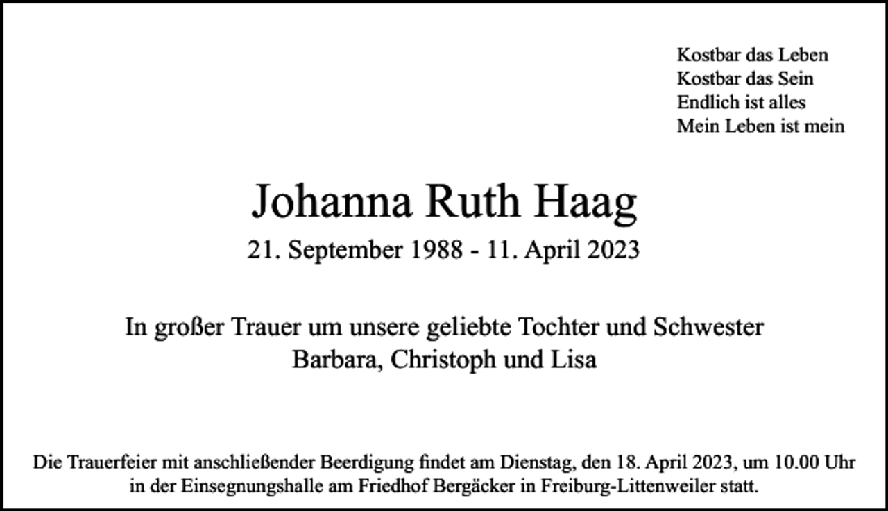 <p>Kostbar das Leben<br />Kostbar das Sein<br />Endlich ist alles<br />Mein Leben ist mein</p><p>Johanna Ruth Haag<br />21. September 1988 - 11. April 2023<br />In großer Trauer um unsere geliebte Tochter und Schwester<br />Barbara, Christoph und Lisa</p><p>Die Trauerfeier mit anschließender Beerdigung findet am Dienstag, den 18. April 2023, um 10.00 Uhr<br />in der Einsegnungshalle am Friedhof Bergäcker in Freiburg-Littenweiler statt.</p>