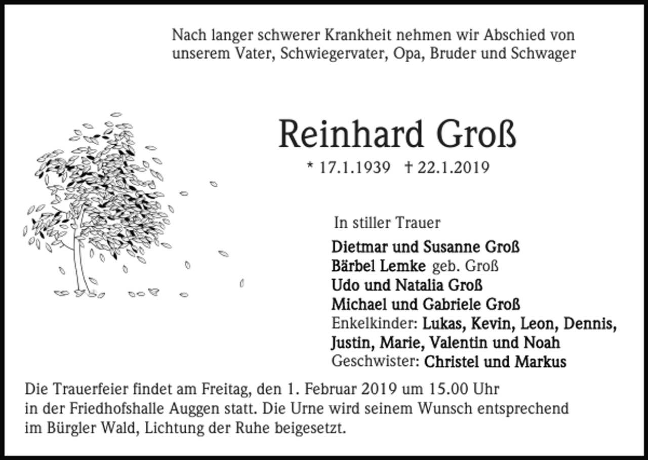 <p>Nach langer schwerer Krankheit nehmen wir Abschied von<br />unserem Vater, Schwiegervater, Opa, Bruder und Schwager</p><p>Reinhard Groß<br />* 17.1.1939 † 22.1.2019<br />In stiller Trauer<br />geb. Groß<br />Enkelkinder:<br />Geschwister:<br />Die Trauerfeier findet am Freitag, den 1. Februar 2019 um 15.00 Uhr<br />in der Friedhofshalle Auggen statt. Die Urne wird seinem Wunsch entsprechend<br />im Bürgler Wald, Lichtung der Ruhe beigesetzt.</p>
