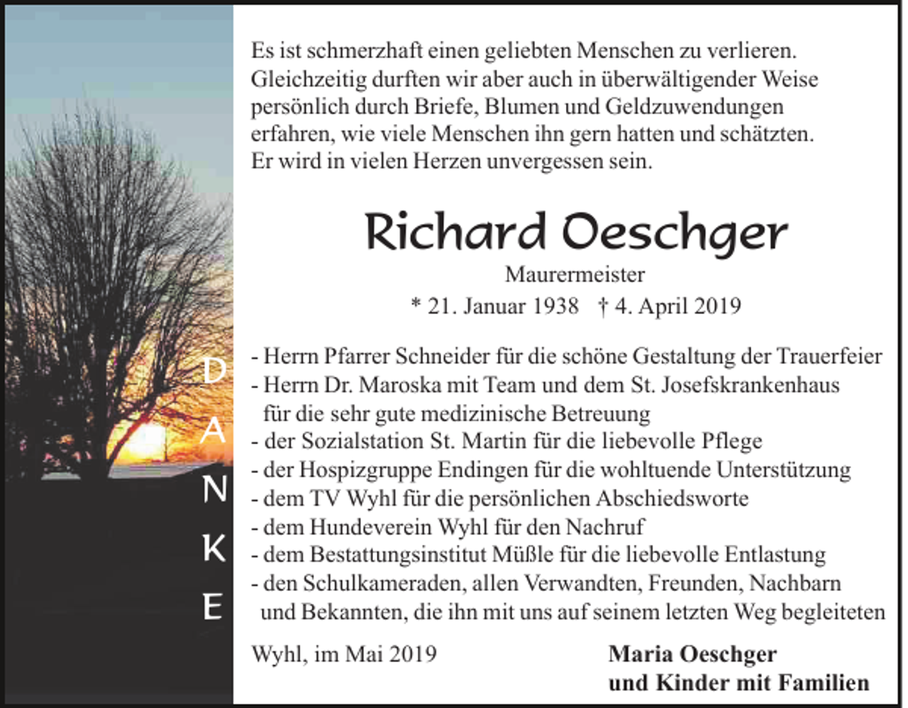 <p>Es ist schmerzhaft einen geliebten Menschen zu verlieren.<br />Gleichzeitig durften wir aber auch in überwältigender Weise<br />persönlich durch Briefe, Blumen und Geldzuwendungen<br />erfahren, wie viele Menschen ihn gern hatten und schätzten.<br />Er wird in vielen Herzen unvergessen sein.</p><p>Richard Oeschger<br />Maurermeister<br />* 21. Januar 1938 † 4. April 2019</p><p>D<br />A<br />N<br />K<br />E</p><p>- Herrn Pfarrer Schneider für die schöne Gestaltung der Trauerfeier<br />- Herrn Dr. Maroska mit Team und dem St. Josefskrankenhaus<br />für die sehr gute medizinische Betreuung<br />- der Sozialstation St. Martin für die liebevolle Pflege<br />- der Hospizgruppe Endingen für die wohltuende Unterstützung<br />- dem TV Wyhl für die persönlichen Abschiedsworte<br />- dem Hundeverein Wyhl für den Nachruf<br />- dem Bestattungsinstitut Müßle für die liebevolle Entlastung<br />- den Schulkameraden, allen Verwandten, Freunden, Nachbarn<br />und Bekannten, die ihn mit uns auf seinem letzten Weg begleiteten<br />Wyhl, im Mai 2019</p><p>Maria Oeschger<br />und Kinder mit Familien</p>