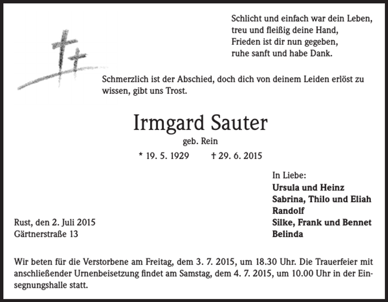 <p>Schlicht und einfach war dein Leben,<br />treu und fleißig deine Hand,<br />Frieden ist dir nun gegeben,<br />ruhe sanft und habe Dank.<br />Schmerzlich ist der Abschied, doch dich von deinem Leiden erlöst zu<br />wissen, gibt uns Trost.</p><p>Irmgard Sauter<br />geb. Rein<br />* 19. 5. 1929<br />† 29. 6. 2015</p><p>Rust, den 2. Juli 2015<br />Gärtnerstraße 13</p><p>In Liebe:<br />Ursula und Heinz<br />Sabrina, Thilo und Eliah<br />Randolf<br />Silke, Frank und Bennet<br />Belinda</p><p>Wir beten für die Verstorbene am Freitag, dem 3. 7. 2015, um 18.30 Uhr. Die Trauerfeier mit<br />anschließender Urnenbeisetzung findet am Samstag, dem 4. 7. 2015, um 10.00 Uhr in der Einsegnungshalle statt.</p>