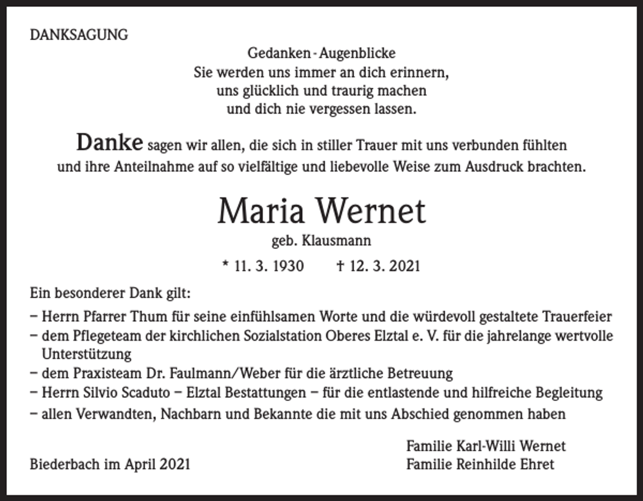 <p>DANKSAGUNG<br />Gedanken - Augenblicke<br />Sie werden uns immer an dich erinnern,<br />uns glücklich und traurig machen<br />und dich nie vergessen lassen.</p><p>Danke</p><p>sagen wir allen, die sich in stiller Trauer mit uns verbunden fühlten<br />und ihre Anteilnahme auf so vielfältige und liebevolle Weise zum Ausdruck brachten.</p><p>Maria Wernet<br />geb. Klausmann</p><p>* 11. 3. 1930 † 12. 3. 2021<br />Ein besonderer Dank gilt:<br />– Herrn Pfarrer Thum für seine einfühlsamen Worte und die würdevoll gestaltete Trauerfeier<br />– dem Pflegeteam der kirchlichen Sozialstation Oberes Elztal e. V. für die jahrelange wertvolle<br />Unterstützung<br />– dem Praxisteam Dr. Faulmann/Weber für die ärztliche Betreuung<br />– Herrn Silvio Scaduto – Elztal Bestattungen – für die entlastende und hilfreiche Begleitung<br />– allen Verwandten, Nachbarn und Bekannte die mit uns Abschied genommen haben<br />Biederbach im April 2021</p><p>Familie Karl-Willi Wernet<br />Familie Reinhilde Ehret</p>